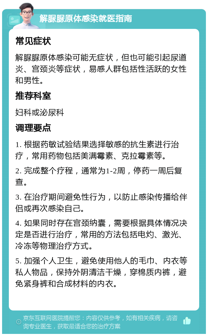 解脲脲原体感染就医指南 常见症状 解脲脲原体感染可能无症状，但也可能引起尿道炎、宫颈炎等症状，易感人群包括性活跃的女性和男性。 推荐科室 妇科或泌尿科 调理要点 1. 根据药敏试验结果选择敏感的抗生素进行治疗，常用药物包括美满霉素、克拉霉素等。 2. 完成整个疗程，通常为1-2周，停药一周后复查。 3. 在治疗期间避免性行为，以防止感染传播给伴侣或再次感染自己。 4. 如果同时存在宫颈纳囊，需要根据具体情况决定是否进行治疗，常用的方法包括电灼、激光、冷冻等物理治疗方式。 5. 加强个人卫生，避免使用他人的毛巾、内衣等私人物品，保持外阴清洁干燥，穿棉质内裤，避免紧身裤和合成材料的内衣。