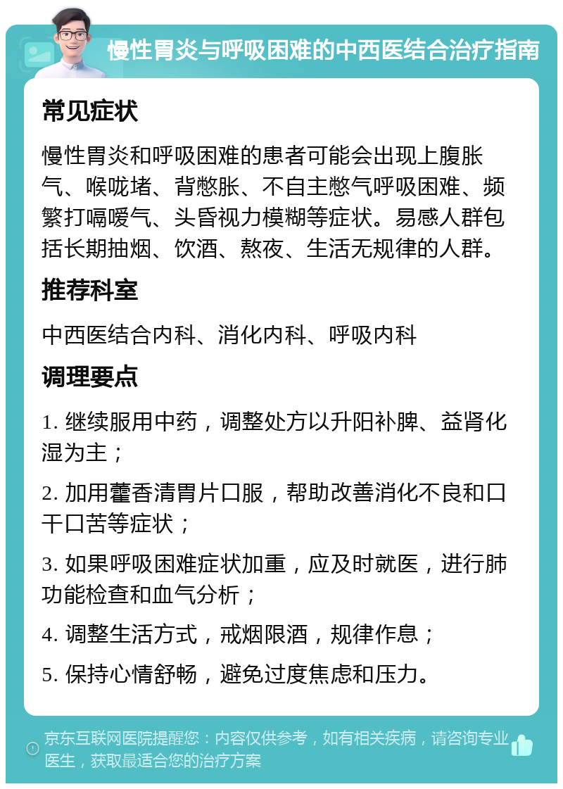 慢性胃炎与呼吸困难的中西医结合治疗指南 常见症状 慢性胃炎和呼吸困难的患者可能会出现上腹胀气、喉咙堵、背憋胀、不自主憋气呼吸困难、频繁打嗝嗳气、头昏视力模糊等症状。易感人群包括长期抽烟、饮酒、熬夜、生活无规律的人群。 推荐科室 中西医结合内科、消化内科、呼吸内科 调理要点 1. 继续服用中药，调整处方以升阳补脾、益肾化湿为主； 2. 加用藿香清胃片口服，帮助改善消化不良和口干口苦等症状； 3. 如果呼吸困难症状加重，应及时就医，进行肺功能检查和血气分析； 4. 调整生活方式，戒烟限酒，规律作息； 5. 保持心情舒畅，避免过度焦虑和压力。