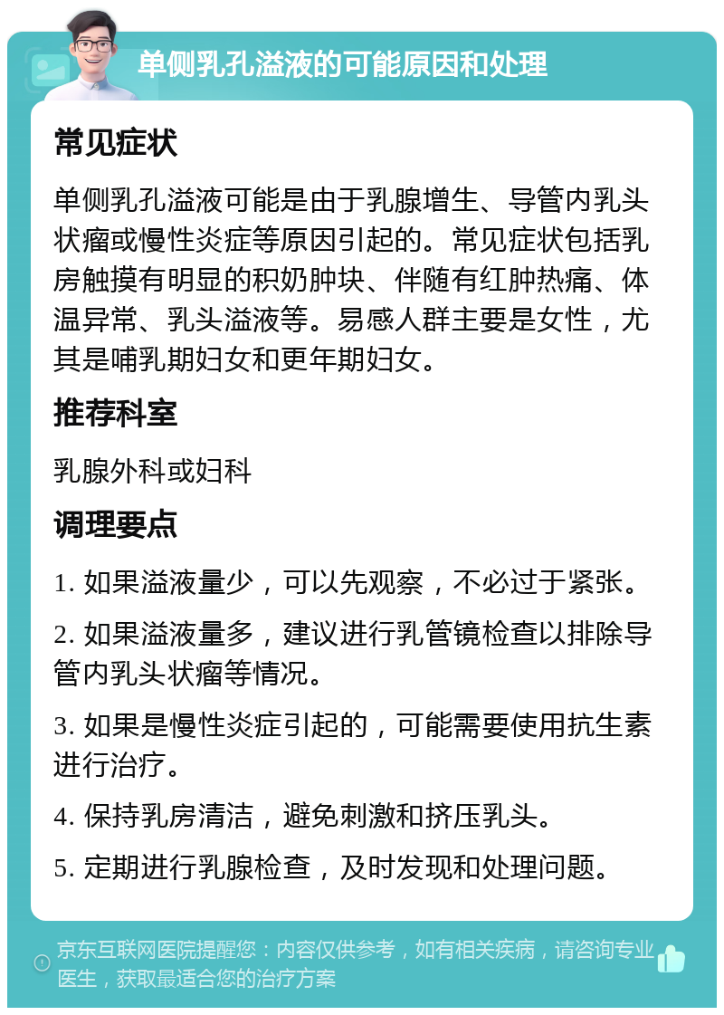 单侧乳孔溢液的可能原因和处理 常见症状 单侧乳孔溢液可能是由于乳腺增生、导管内乳头状瘤或慢性炎症等原因引起的。常见症状包括乳房触摸有明显的积奶肿块、伴随有红肿热痛、体温异常、乳头溢液等。易感人群主要是女性，尤其是哺乳期妇女和更年期妇女。 推荐科室 乳腺外科或妇科 调理要点 1. 如果溢液量少，可以先观察，不必过于紧张。 2. 如果溢液量多，建议进行乳管镜检查以排除导管内乳头状瘤等情况。 3. 如果是慢性炎症引起的，可能需要使用抗生素进行治疗。 4. 保持乳房清洁，避免刺激和挤压乳头。 5. 定期进行乳腺检查，及时发现和处理问题。