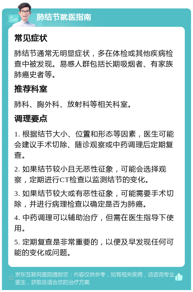 肺结节就医指南 常见症状 肺结节通常无明显症状，多在体检或其他疾病检查中被发现。易感人群包括长期吸烟者、有家族肺癌史者等。 推荐科室 肺科、胸外科、放射科等相关科室。 调理要点 1. 根据结节大小、位置和形态等因素，医生可能会建议手术切除、随诊观察或中药调理后定期复查。 2. 如果结节较小且无恶性征象，可能会选择观察，定期进行CT检查以监测结节的变化。 3. 如果结节较大或有恶性征象，可能需要手术切除，并进行病理检查以确定是否为肺癌。 4. 中药调理可以辅助治疗，但需在医生指导下使用。 5. 定期复查是非常重要的，以便及早发现任何可能的变化或问题。