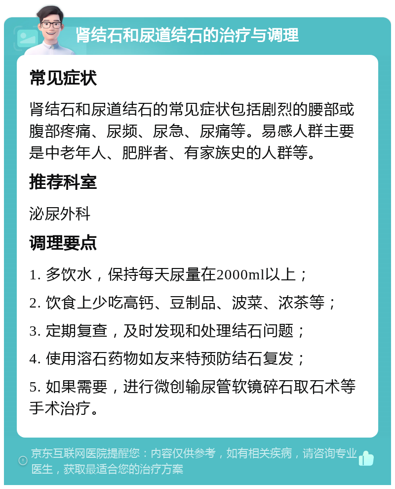 肾结石和尿道结石的治疗与调理 常见症状 肾结石和尿道结石的常见症状包括剧烈的腰部或腹部疼痛、尿频、尿急、尿痛等。易感人群主要是中老年人、肥胖者、有家族史的人群等。 推荐科室 泌尿外科 调理要点 1. 多饮水，保持每天尿量在2000ml以上； 2. 饮食上少吃高钙、豆制品、波菜、浓茶等； 3. 定期复查，及时发现和处理结石问题； 4. 使用溶石药物如友来特预防结石复发； 5. 如果需要，进行微创输尿管软镜碎石取石术等手术治疗。