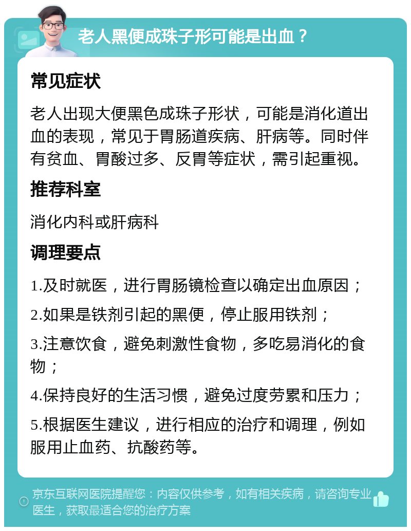 老人黑便成珠子形可能是出血？ 常见症状 老人出现大便黑色成珠子形状，可能是消化道出血的表现，常见于胃肠道疾病、肝病等。同时伴有贫血、胃酸过多、反胃等症状，需引起重视。 推荐科室 消化内科或肝病科 调理要点 1.及时就医，进行胃肠镜检查以确定出血原因； 2.如果是铁剂引起的黑便，停止服用铁剂； 3.注意饮食，避免刺激性食物，多吃易消化的食物； 4.保持良好的生活习惯，避免过度劳累和压力； 5.根据医生建议，进行相应的治疗和调理，例如服用止血药、抗酸药等。