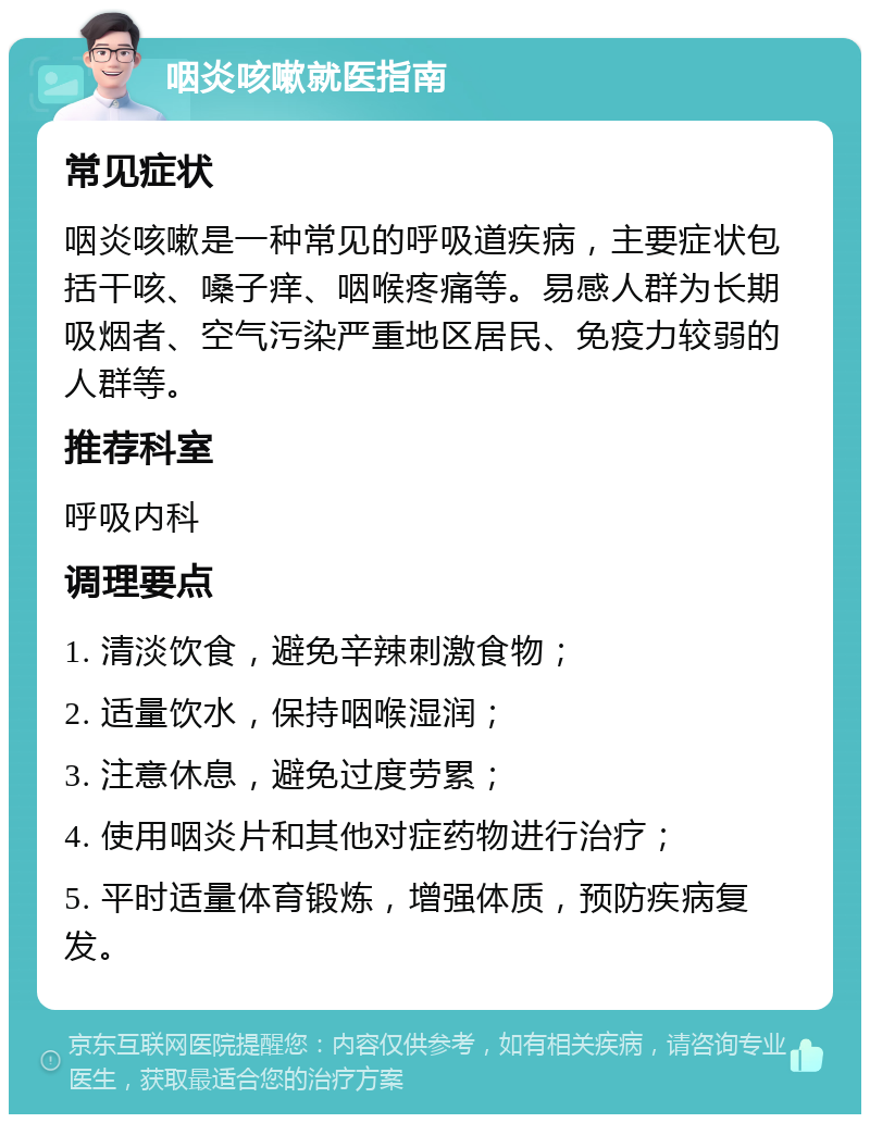 咽炎咳嗽就医指南 常见症状 咽炎咳嗽是一种常见的呼吸道疾病，主要症状包括干咳、嗓子痒、咽喉疼痛等。易感人群为长期吸烟者、空气污染严重地区居民、免疫力较弱的人群等。 推荐科室 呼吸内科 调理要点 1. 清淡饮食，避免辛辣刺激食物； 2. 适量饮水，保持咽喉湿润； 3. 注意休息，避免过度劳累； 4. 使用咽炎片和其他对症药物进行治疗； 5. 平时适量体育锻炼，增强体质，预防疾病复发。