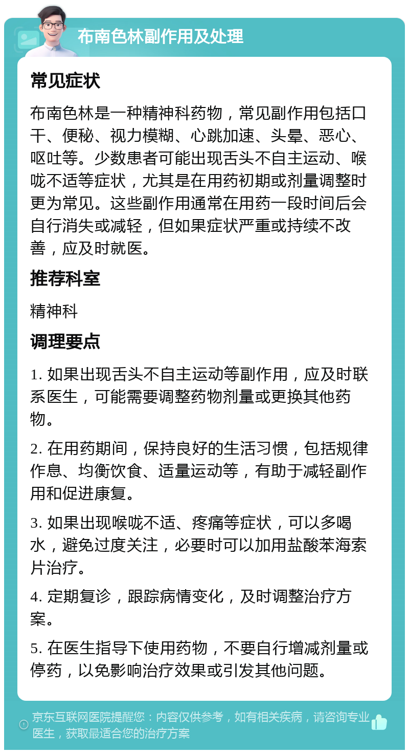 布南色林副作用及处理 常见症状 布南色林是一种精神科药物，常见副作用包括口干、便秘、视力模糊、心跳加速、头晕、恶心、呕吐等。少数患者可能出现舌头不自主运动、喉咙不适等症状，尤其是在用药初期或剂量调整时更为常见。这些副作用通常在用药一段时间后会自行消失或减轻，但如果症状严重或持续不改善，应及时就医。 推荐科室 精神科 调理要点 1. 如果出现舌头不自主运动等副作用，应及时联系医生，可能需要调整药物剂量或更换其他药物。 2. 在用药期间，保持良好的生活习惯，包括规律作息、均衡饮食、适量运动等，有助于减轻副作用和促进康复。 3. 如果出现喉咙不适、疼痛等症状，可以多喝水，避免过度关注，必要时可以加用盐酸苯海索片治疗。 4. 定期复诊，跟踪病情变化，及时调整治疗方案。 5. 在医生指导下使用药物，不要自行增减剂量或停药，以免影响治疗效果或引发其他问题。