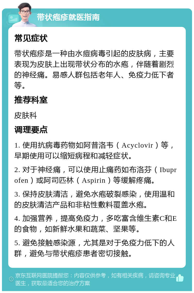 带状疱疹就医指南 常见症状 带状疱疹是一种由水痘病毒引起的皮肤病，主要表现为皮肤上出现带状分布的水疱，伴随着剧烈的神经痛。易感人群包括老年人、免疫力低下者等。 推荐科室 皮肤科 调理要点 1. 使用抗病毒药物如阿昔洛韦（Acyclovir）等，早期使用可以缩短病程和减轻症状。 2. 对于神经痛，可以使用止痛药如布洛芬（Ibuprofen）或阿司匹林（Aspirin）等缓解疼痛。 3. 保持皮肤清洁，避免水疱破裂感染，使用温和的皮肤清洁产品和非粘性敷料覆盖水疱。 4. 加强营养，提高免疫力，多吃富含维生素C和E的食物，如新鲜水果和蔬菜、坚果等。 5. 避免接触感染源，尤其是对于免疫力低下的人群，避免与带状疱疹患者密切接触。