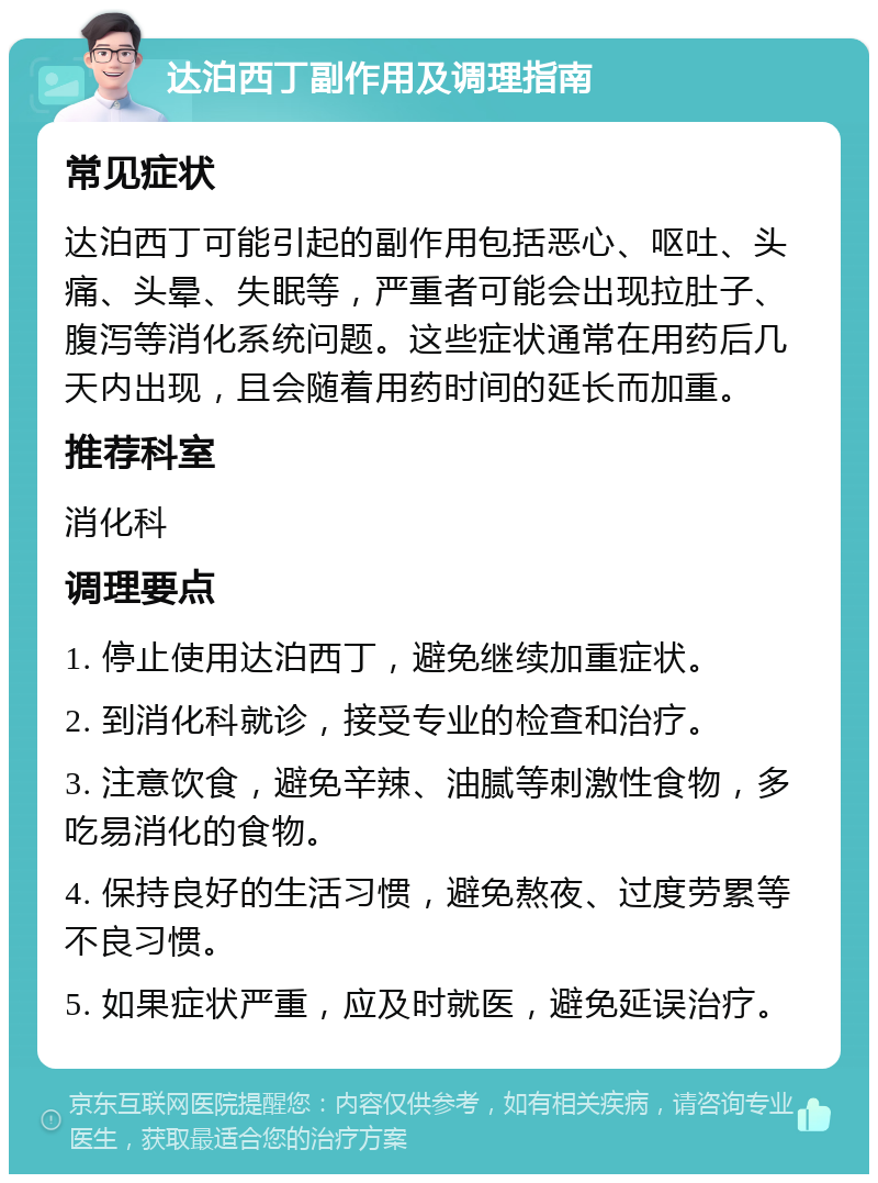 达泊西丁副作用及调理指南 常见症状 达泊西丁可能引起的副作用包括恶心、呕吐、头痛、头晕、失眠等，严重者可能会出现拉肚子、腹泻等消化系统问题。这些症状通常在用药后几天内出现，且会随着用药时间的延长而加重。 推荐科室 消化科 调理要点 1. 停止使用达泊西丁，避免继续加重症状。 2. 到消化科就诊，接受专业的检查和治疗。 3. 注意饮食，避免辛辣、油腻等刺激性食物，多吃易消化的食物。 4. 保持良好的生活习惯，避免熬夜、过度劳累等不良习惯。 5. 如果症状严重，应及时就医，避免延误治疗。