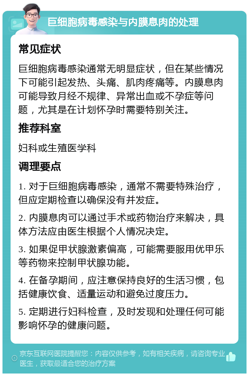 巨细胞病毒感染与内膜息肉的处理 常见症状 巨细胞病毒感染通常无明显症状，但在某些情况下可能引起发热、头痛、肌肉疼痛等。内膜息肉可能导致月经不规律、异常出血或不孕症等问题，尤其是在计划怀孕时需要特别关注。 推荐科室 妇科或生殖医学科 调理要点 1. 对于巨细胞病毒感染，通常不需要特殊治疗，但应定期检查以确保没有并发症。 2. 内膜息肉可以通过手术或药物治疗来解决，具体方法应由医生根据个人情况决定。 3. 如果促甲状腺激素偏高，可能需要服用优甲乐等药物来控制甲状腺功能。 4. 在备孕期间，应注意保持良好的生活习惯，包括健康饮食、适量运动和避免过度压力。 5. 定期进行妇科检查，及时发现和处理任何可能影响怀孕的健康问题。