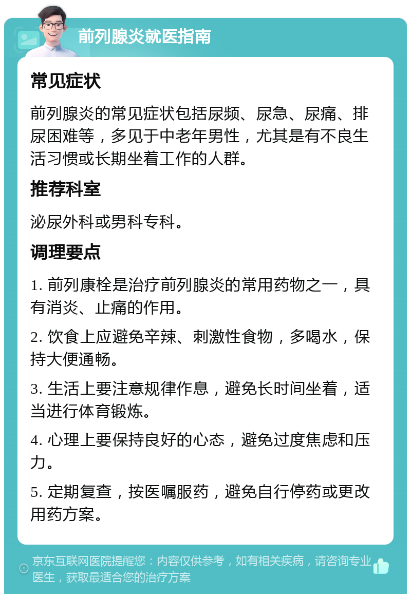 前列腺炎就医指南 常见症状 前列腺炎的常见症状包括尿频、尿急、尿痛、排尿困难等，多见于中老年男性，尤其是有不良生活习惯或长期坐着工作的人群。 推荐科室 泌尿外科或男科专科。 调理要点 1. 前列康栓是治疗前列腺炎的常用药物之一，具有消炎、止痛的作用。 2. 饮食上应避免辛辣、刺激性食物，多喝水，保持大便通畅。 3. 生活上要注意规律作息，避免长时间坐着，适当进行体育锻炼。 4. 心理上要保持良好的心态，避免过度焦虑和压力。 5. 定期复查，按医嘱服药，避免自行停药或更改用药方案。