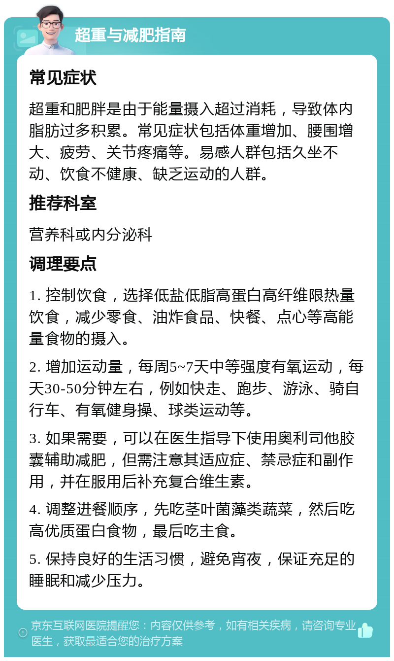 超重与减肥指南 常见症状 超重和肥胖是由于能量摄入超过消耗，导致体内脂肪过多积累。常见症状包括体重增加、腰围增大、疲劳、关节疼痛等。易感人群包括久坐不动、饮食不健康、缺乏运动的人群。 推荐科室 营养科或内分泌科 调理要点 1. 控制饮食，选择低盐低脂高蛋白高纤维限热量饮食，减少零食、油炸食品、快餐、点心等高能量食物的摄入。 2. 增加运动量，每周5~7天中等强度有氧运动，每天30-50分钟左右，例如快走、跑步、游泳、骑自行车、有氧健身操、球类运动等。 3. 如果需要，可以在医生指导下使用奥利司他胶囊辅助减肥，但需注意其适应症、禁忌症和副作用，并在服用后补充复合维生素。 4. 调整进餐顺序，先吃茎叶菌藻类蔬菜，然后吃高优质蛋白食物，最后吃主食。 5. 保持良好的生活习惯，避免宵夜，保证充足的睡眠和减少压力。