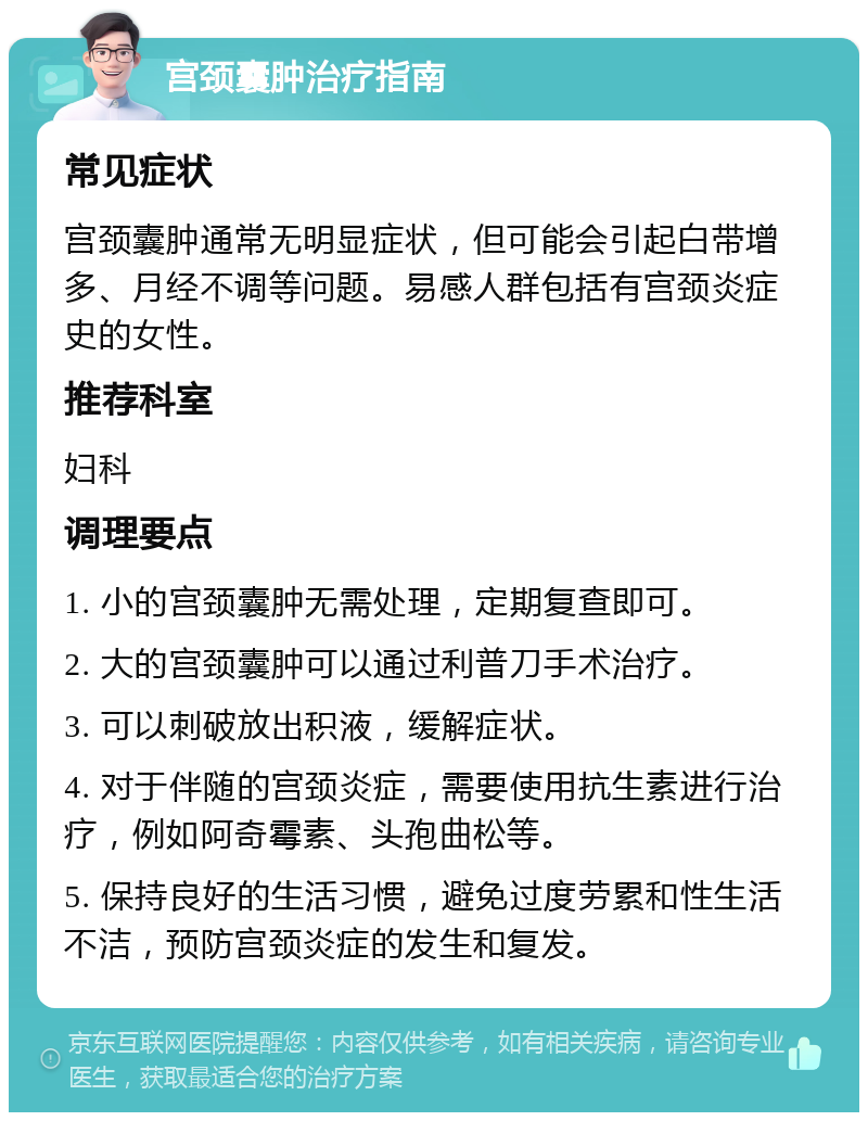 宫颈囊肿治疗指南 常见症状 宫颈囊肿通常无明显症状，但可能会引起白带增多、月经不调等问题。易感人群包括有宫颈炎症史的女性。 推荐科室 妇科 调理要点 1. 小的宫颈囊肿无需处理，定期复查即可。 2. 大的宫颈囊肿可以通过利普刀手术治疗。 3. 可以刺破放出积液，缓解症状。 4. 对于伴随的宫颈炎症，需要使用抗生素进行治疗，例如阿奇霉素、头孢曲松等。 5. 保持良好的生活习惯，避免过度劳累和性生活不洁，预防宫颈炎症的发生和复发。