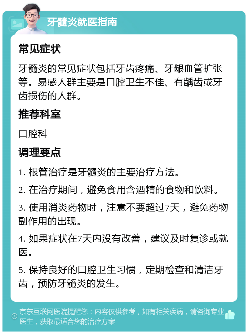 牙髓炎就医指南 常见症状 牙髓炎的常见症状包括牙齿疼痛、牙龈血管扩张等。易感人群主要是口腔卫生不佳、有龋齿或牙齿损伤的人群。 推荐科室 口腔科 调理要点 1. 根管治疗是牙髓炎的主要治疗方法。 2. 在治疗期间，避免食用含酒精的食物和饮料。 3. 使用消炎药物时，注意不要超过7天，避免药物副作用的出现。 4. 如果症状在7天内没有改善，建议及时复诊或就医。 5. 保持良好的口腔卫生习惯，定期检查和清洁牙齿，预防牙髓炎的发生。