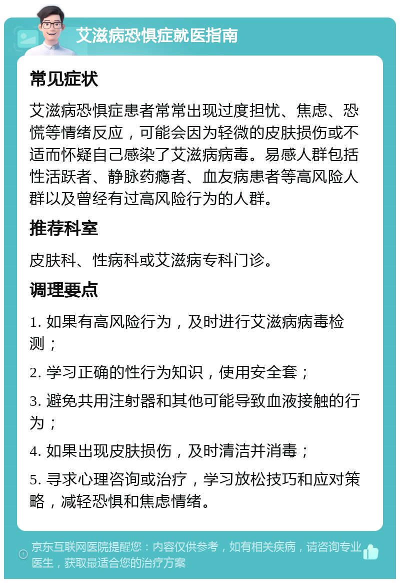 艾滋病恐惧症就医指南 常见症状 艾滋病恐惧症患者常常出现过度担忧、焦虑、恐慌等情绪反应，可能会因为轻微的皮肤损伤或不适而怀疑自己感染了艾滋病病毒。易感人群包括性活跃者、静脉药瘾者、血友病患者等高风险人群以及曾经有过高风险行为的人群。 推荐科室 皮肤科、性病科或艾滋病专科门诊。 调理要点 1. 如果有高风险行为，及时进行艾滋病病毒检测； 2. 学习正确的性行为知识，使用安全套； 3. 避免共用注射器和其他可能导致血液接触的行为； 4. 如果出现皮肤损伤，及时清洁并消毒； 5. 寻求心理咨询或治疗，学习放松技巧和应对策略，减轻恐惧和焦虑情绪。