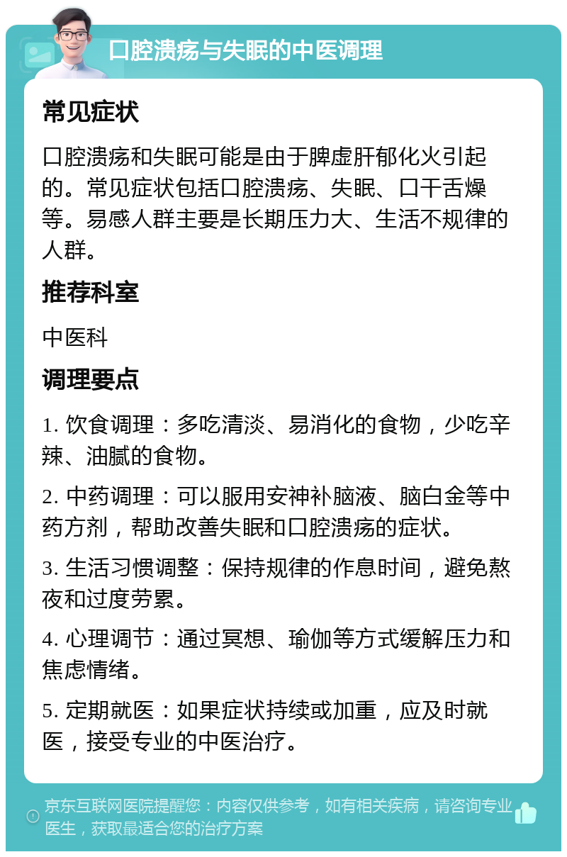 口腔溃疡与失眠的中医调理 常见症状 口腔溃疡和失眠可能是由于脾虚肝郁化火引起的。常见症状包括口腔溃疡、失眠、口干舌燥等。易感人群主要是长期压力大、生活不规律的人群。 推荐科室 中医科 调理要点 1. 饮食调理：多吃清淡、易消化的食物，少吃辛辣、油腻的食物。 2. 中药调理：可以服用安神补脑液、脑白金等中药方剂，帮助改善失眠和口腔溃疡的症状。 3. 生活习惯调整：保持规律的作息时间，避免熬夜和过度劳累。 4. 心理调节：通过冥想、瑜伽等方式缓解压力和焦虑情绪。 5. 定期就医：如果症状持续或加重，应及时就医，接受专业的中医治疗。