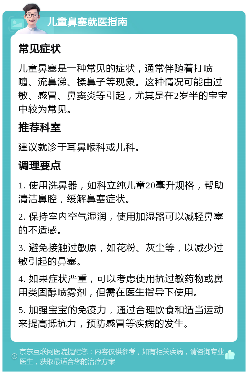 儿童鼻塞就医指南 常见症状 儿童鼻塞是一种常见的症状，通常伴随着打喷嚏、流鼻涕、揉鼻子等现象。这种情况可能由过敏、感冒、鼻窦炎等引起，尤其是在2岁半的宝宝中较为常见。 推荐科室 建议就诊于耳鼻喉科或儿科。 调理要点 1. 使用洗鼻器，如科立纯儿童20毫升规格，帮助清洁鼻腔，缓解鼻塞症状。 2. 保持室内空气湿润，使用加湿器可以减轻鼻塞的不适感。 3. 避免接触过敏原，如花粉、灰尘等，以减少过敏引起的鼻塞。 4. 如果症状严重，可以考虑使用抗过敏药物或鼻用类固醇喷雾剂，但需在医生指导下使用。 5. 加强宝宝的免疫力，通过合理饮食和适当运动来提高抵抗力，预防感冒等疾病的发生。