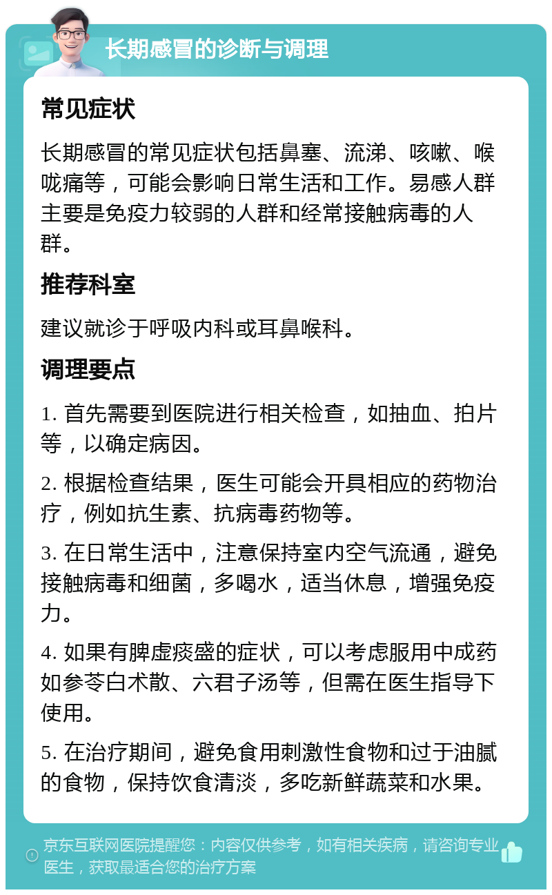 长期感冒的诊断与调理 常见症状 长期感冒的常见症状包括鼻塞、流涕、咳嗽、喉咙痛等，可能会影响日常生活和工作。易感人群主要是免疫力较弱的人群和经常接触病毒的人群。 推荐科室 建议就诊于呼吸内科或耳鼻喉科。 调理要点 1. 首先需要到医院进行相关检查，如抽血、拍片等，以确定病因。 2. 根据检查结果，医生可能会开具相应的药物治疗，例如抗生素、抗病毒药物等。 3. 在日常生活中，注意保持室内空气流通，避免接触病毒和细菌，多喝水，适当休息，增强免疫力。 4. 如果有脾虚痰盛的症状，可以考虑服用中成药如参苓白术散、六君子汤等，但需在医生指导下使用。 5. 在治疗期间，避免食用刺激性食物和过于油腻的食物，保持饮食清淡，多吃新鲜蔬菜和水果。