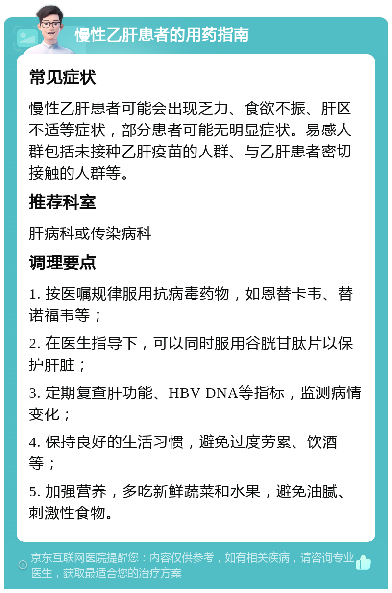 慢性乙肝患者的用药指南 常见症状 慢性乙肝患者可能会出现乏力、食欲不振、肝区不适等症状，部分患者可能无明显症状。易感人群包括未接种乙肝疫苗的人群、与乙肝患者密切接触的人群等。 推荐科室 肝病科或传染病科 调理要点 1. 按医嘱规律服用抗病毒药物，如恩替卡韦、替诺福韦等； 2. 在医生指导下，可以同时服用谷胱甘肽片以保护肝脏； 3. 定期复查肝功能、HBV DNA等指标，监测病情变化； 4. 保持良好的生活习惯，避免过度劳累、饮酒等； 5. 加强营养，多吃新鲜蔬菜和水果，避免油腻、刺激性食物。