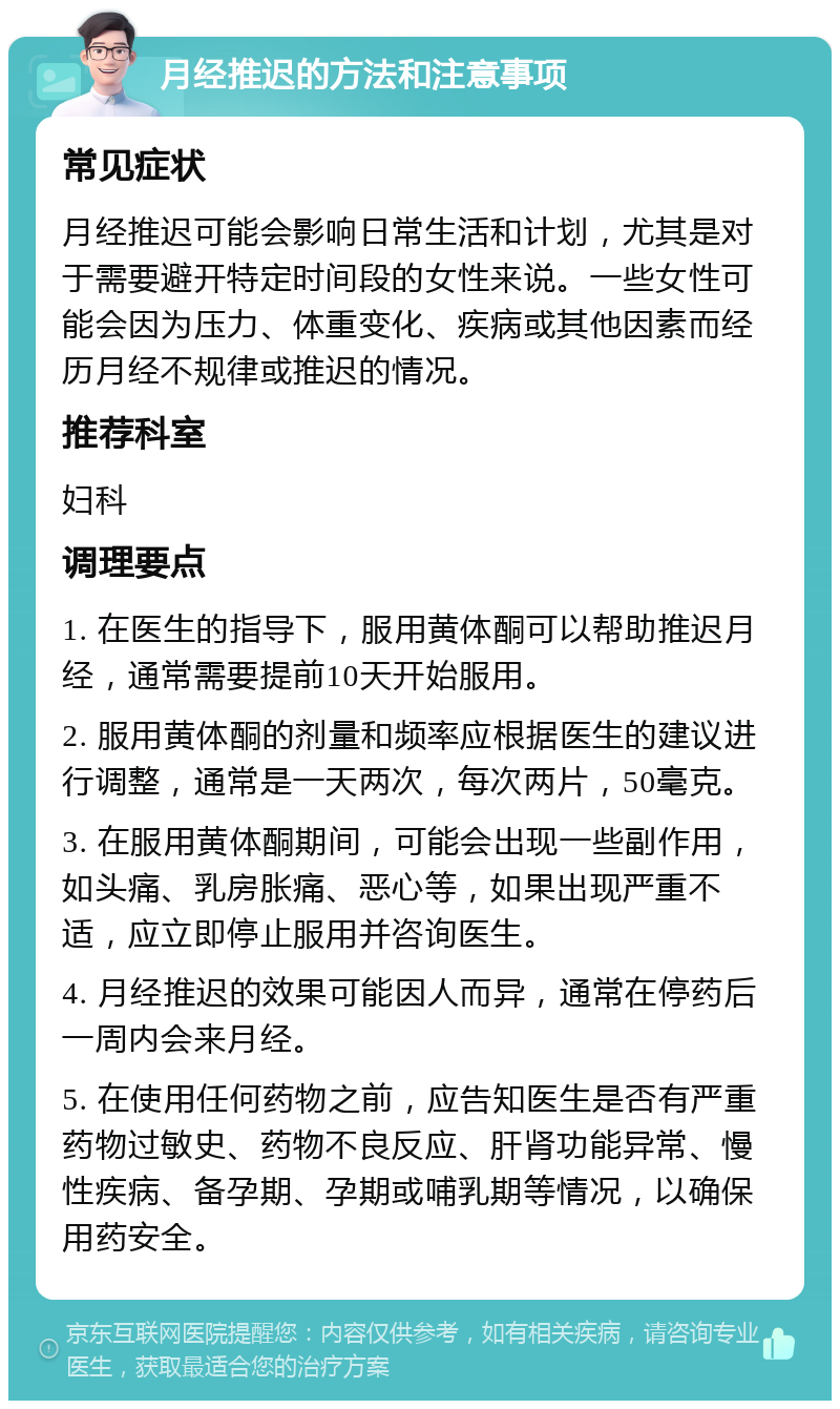 月经推迟的方法和注意事项 常见症状 月经推迟可能会影响日常生活和计划，尤其是对于需要避开特定时间段的女性来说。一些女性可能会因为压力、体重变化、疾病或其他因素而经历月经不规律或推迟的情况。 推荐科室 妇科 调理要点 1. 在医生的指导下，服用黄体酮可以帮助推迟月经，通常需要提前10天开始服用。 2. 服用黄体酮的剂量和频率应根据医生的建议进行调整，通常是一天两次，每次两片，50毫克。 3. 在服用黄体酮期间，可能会出现一些副作用，如头痛、乳房胀痛、恶心等，如果出现严重不适，应立即停止服用并咨询医生。 4. 月经推迟的效果可能因人而异，通常在停药后一周内会来月经。 5. 在使用任何药物之前，应告知医生是否有严重药物过敏史、药物不良反应、肝肾功能异常、慢性疾病、备孕期、孕期或哺乳期等情况，以确保用药安全。