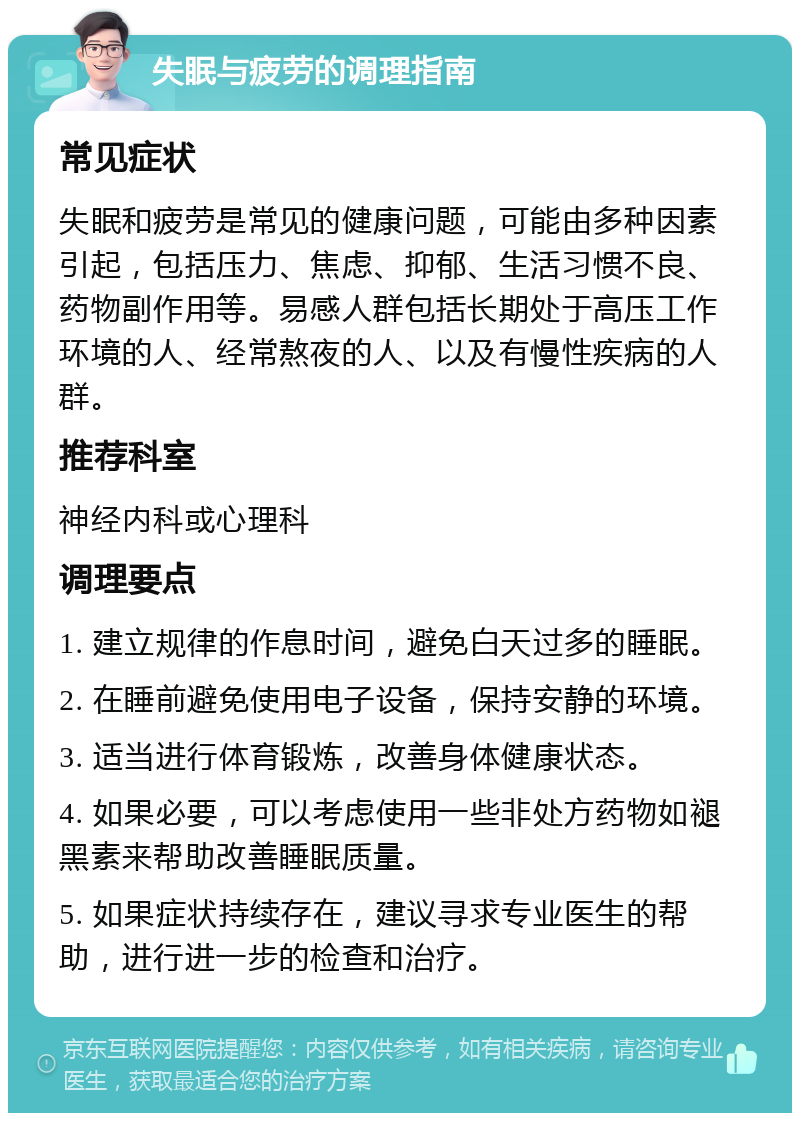 失眠与疲劳的调理指南 常见症状 失眠和疲劳是常见的健康问题，可能由多种因素引起，包括压力、焦虑、抑郁、生活习惯不良、药物副作用等。易感人群包括长期处于高压工作环境的人、经常熬夜的人、以及有慢性疾病的人群。 推荐科室 神经内科或心理科 调理要点 1. 建立规律的作息时间，避免白天过多的睡眠。 2. 在睡前避免使用电子设备，保持安静的环境。 3. 适当进行体育锻炼，改善身体健康状态。 4. 如果必要，可以考虑使用一些非处方药物如褪黑素来帮助改善睡眠质量。 5. 如果症状持续存在，建议寻求专业医生的帮助，进行进一步的检查和治疗。