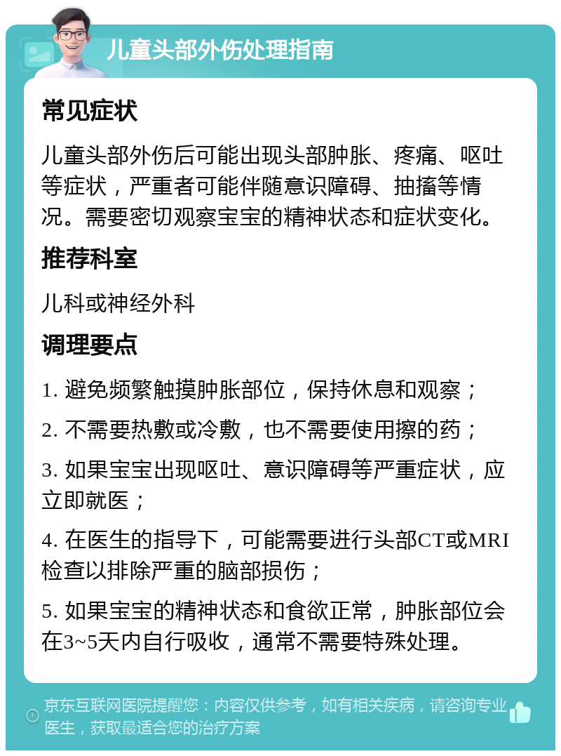 儿童头部外伤处理指南 常见症状 儿童头部外伤后可能出现头部肿胀、疼痛、呕吐等症状，严重者可能伴随意识障碍、抽搐等情况。需要密切观察宝宝的精神状态和症状变化。 推荐科室 儿科或神经外科 调理要点 1. 避免频繁触摸肿胀部位，保持休息和观察； 2. 不需要热敷或冷敷，也不需要使用擦的药； 3. 如果宝宝出现呕吐、意识障碍等严重症状，应立即就医； 4. 在医生的指导下，可能需要进行头部CT或MRI检查以排除严重的脑部损伤； 5. 如果宝宝的精神状态和食欲正常，肿胀部位会在3~5天内自行吸收，通常不需要特殊处理。