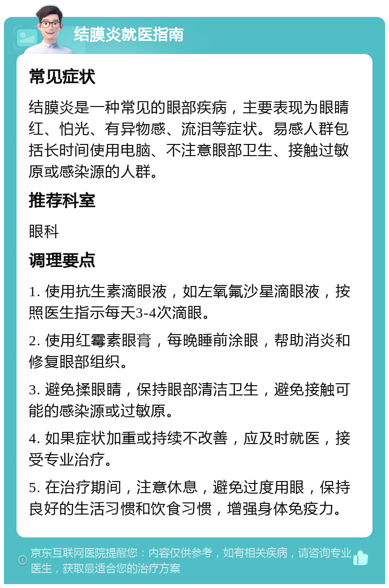 结膜炎就医指南 常见症状 结膜炎是一种常见的眼部疾病，主要表现为眼睛红、怕光、有异物感、流泪等症状。易感人群包括长时间使用电脑、不注意眼部卫生、接触过敏原或感染源的人群。 推荐科室 眼科 调理要点 1. 使用抗生素滴眼液，如左氧氟沙星滴眼液，按照医生指示每天3-4次滴眼。 2. 使用红霉素眼膏，每晚睡前涂眼，帮助消炎和修复眼部组织。 3. 避免揉眼睛，保持眼部清洁卫生，避免接触可能的感染源或过敏原。 4. 如果症状加重或持续不改善，应及时就医，接受专业治疗。 5. 在治疗期间，注意休息，避免过度用眼，保持良好的生活习惯和饮食习惯，增强身体免疫力。