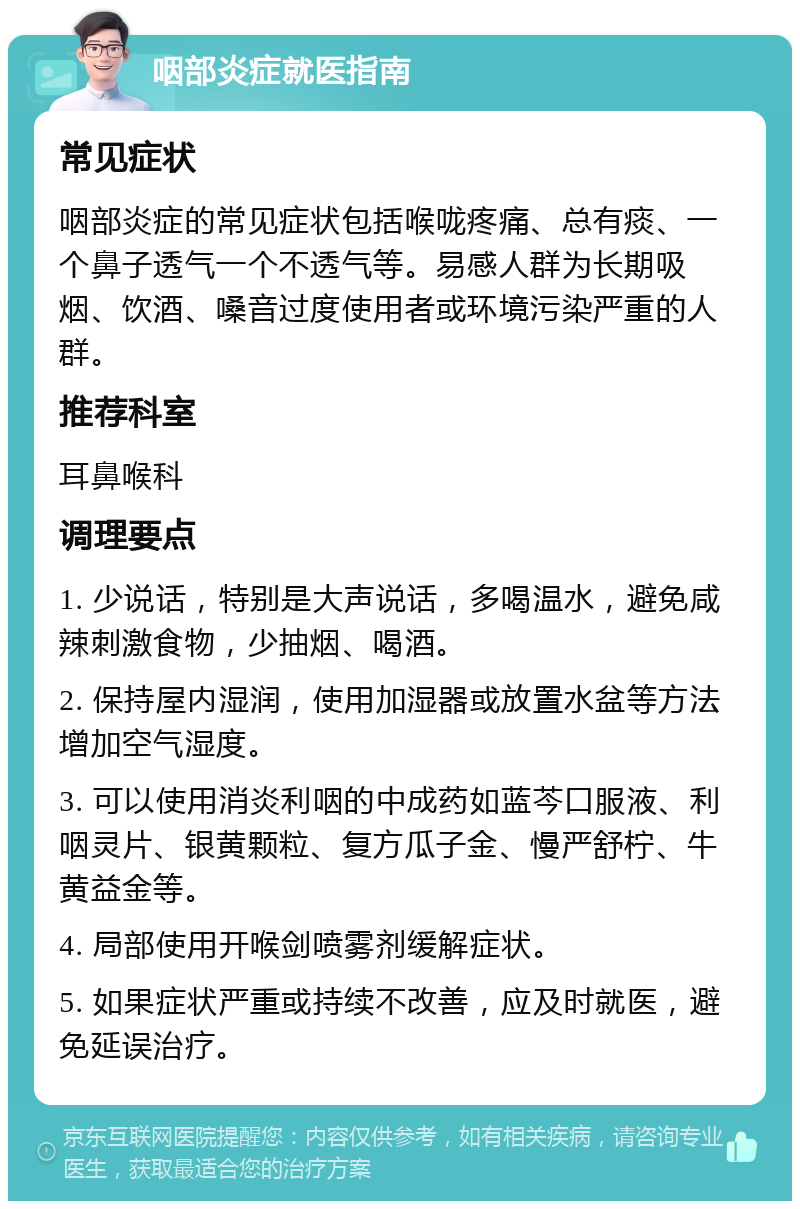 咽部炎症就医指南 常见症状 咽部炎症的常见症状包括喉咙疼痛、总有痰、一个鼻子透气一个不透气等。易感人群为长期吸烟、饮酒、嗓音过度使用者或环境污染严重的人群。 推荐科室 耳鼻喉科 调理要点 1. 少说话，特别是大声说话，多喝温水，避免咸辣刺激食物，少抽烟、喝酒。 2. 保持屋内湿润，使用加湿器或放置水盆等方法增加空气湿度。 3. 可以使用消炎利咽的中成药如蓝芩口服液、利咽灵片、银黄颗粒、复方瓜子金、慢严舒柠、牛黄益金等。 4. 局部使用开喉剑喷雾剂缓解症状。 5. 如果症状严重或持续不改善，应及时就医，避免延误治疗。