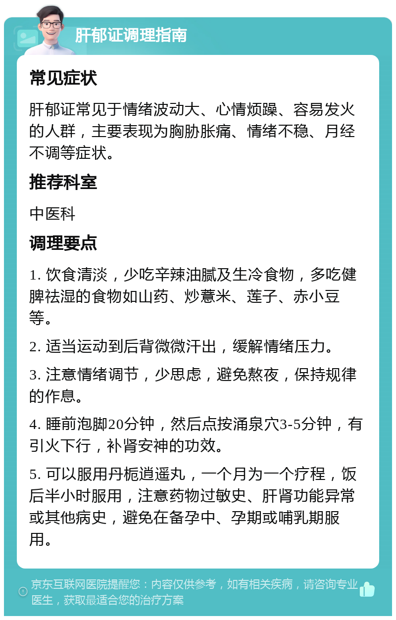 肝郁证调理指南 常见症状 肝郁证常见于情绪波动大、心情烦躁、容易发火的人群，主要表现为胸胁胀痛、情绪不稳、月经不调等症状。 推荐科室 中医科 调理要点 1. 饮食清淡，少吃辛辣油腻及生冷食物，多吃健脾祛湿的食物如山药、炒薏米、莲子、赤小豆等。 2. 适当运动到后背微微汗出，缓解情绪压力。 3. 注意情绪调节，少思虑，避免熬夜，保持规律的作息。 4. 睡前泡脚20分钟，然后点按涌泉穴3-5分钟，有引火下行，补肾安神的功效。 5. 可以服用丹栀逍遥丸，一个月为一个疗程，饭后半小时服用，注意药物过敏史、肝肾功能异常或其他病史，避免在备孕中、孕期或哺乳期服用。