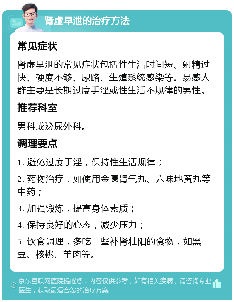 肾虚早泄的治疗方法 常见症状 肾虚早泄的常见症状包括性生活时间短、射精过快、硬度不够、尿路、生殖系统感染等。易感人群主要是长期过度手淫或性生活不规律的男性。 推荐科室 男科或泌尿外科。 调理要点 1. 避免过度手淫，保持性生活规律； 2. 药物治疗，如使用金匮肾气丸、六味地黄丸等中药； 3. 加强锻炼，提高身体素质； 4. 保持良好的心态，减少压力； 5. 饮食调理，多吃一些补肾壮阳的食物，如黑豆、核桃、羊肉等。