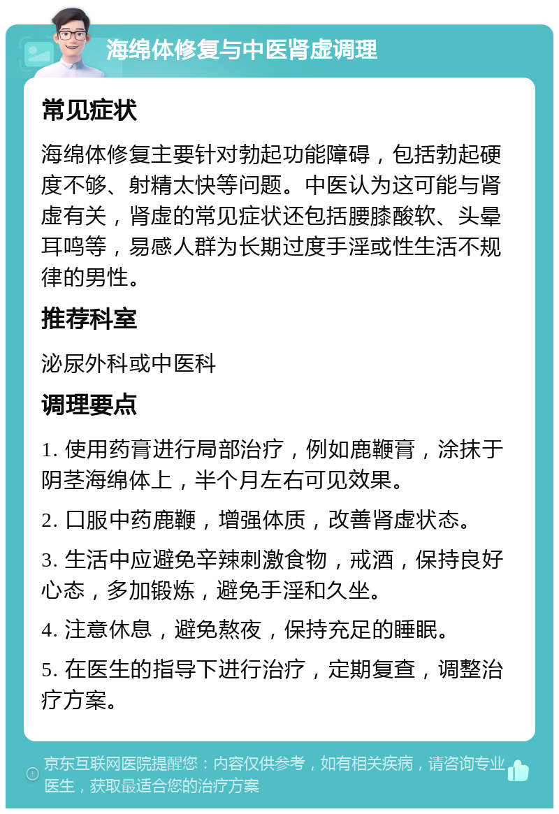 海绵体修复与中医肾虚调理 常见症状 海绵体修复主要针对勃起功能障碍，包括勃起硬度不够、射精太快等问题。中医认为这可能与肾虚有关，肾虚的常见症状还包括腰膝酸软、头晕耳鸣等，易感人群为长期过度手淫或性生活不规律的男性。 推荐科室 泌尿外科或中医科 调理要点 1. 使用药膏进行局部治疗，例如鹿鞭膏，涂抹于阴茎海绵体上，半个月左右可见效果。 2. 口服中药鹿鞭，增强体质，改善肾虚状态。 3. 生活中应避免辛辣刺激食物，戒酒，保持良好心态，多加锻炼，避免手淫和久坐。 4. 注意休息，避免熬夜，保持充足的睡眠。 5. 在医生的指导下进行治疗，定期复查，调整治疗方案。