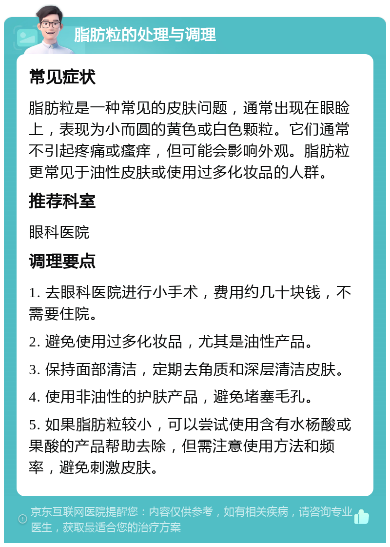 脂肪粒的处理与调理 常见症状 脂肪粒是一种常见的皮肤问题，通常出现在眼睑上，表现为小而圆的黄色或白色颗粒。它们通常不引起疼痛或瘙痒，但可能会影响外观。脂肪粒更常见于油性皮肤或使用过多化妆品的人群。 推荐科室 眼科医院 调理要点 1. 去眼科医院进行小手术，费用约几十块钱，不需要住院。 2. 避免使用过多化妆品，尤其是油性产品。 3. 保持面部清洁，定期去角质和深层清洁皮肤。 4. 使用非油性的护肤产品，避免堵塞毛孔。 5. 如果脂肪粒较小，可以尝试使用含有水杨酸或果酸的产品帮助去除，但需注意使用方法和频率，避免刺激皮肤。