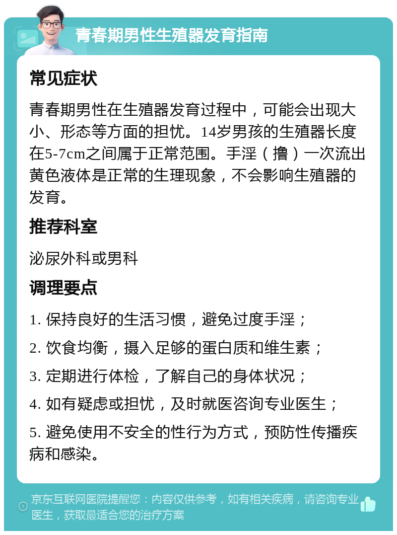 青春期男性生殖器发育指南 常见症状 青春期男性在生殖器发育过程中，可能会出现大小、形态等方面的担忧。14岁男孩的生殖器长度在5-7cm之间属于正常范围。手淫（撸）一次流出黄色液体是正常的生理现象，不会影响生殖器的发育。 推荐科室 泌尿外科或男科 调理要点 1. 保持良好的生活习惯，避免过度手淫； 2. 饮食均衡，摄入足够的蛋白质和维生素； 3. 定期进行体检，了解自己的身体状况； 4. 如有疑虑或担忧，及时就医咨询专业医生； 5. 避免使用不安全的性行为方式，预防性传播疾病和感染。