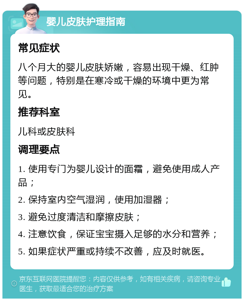 婴儿皮肤护理指南 常见症状 八个月大的婴儿皮肤娇嫩，容易出现干燥、红肿等问题，特别是在寒冷或干燥的环境中更为常见。 推荐科室 儿科或皮肤科 调理要点 1. 使用专门为婴儿设计的面霜，避免使用成人产品； 2. 保持室内空气湿润，使用加湿器； 3. 避免过度清洁和摩擦皮肤； 4. 注意饮食，保证宝宝摄入足够的水分和营养； 5. 如果症状严重或持续不改善，应及时就医。