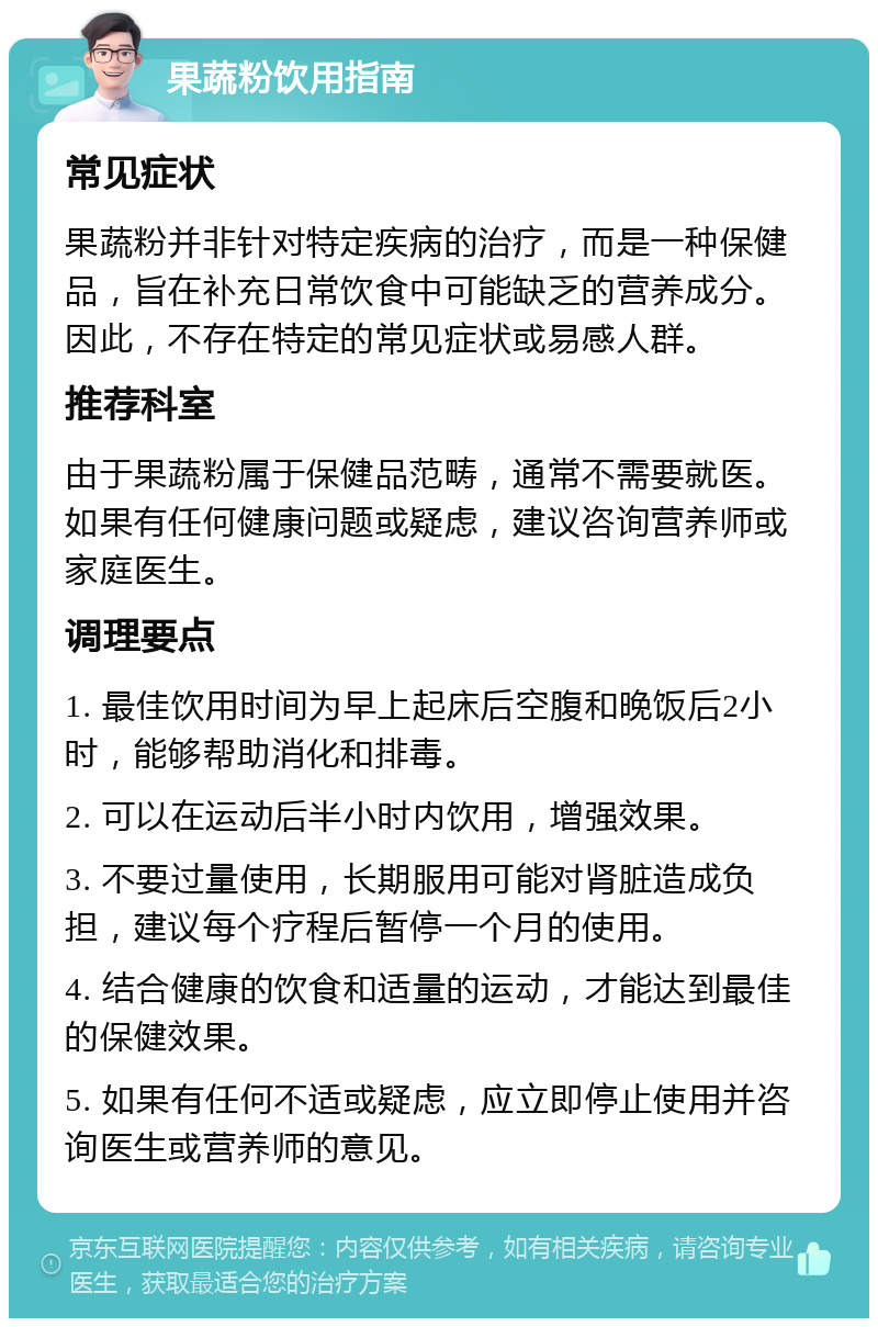 果蔬粉饮用指南 常见症状 果蔬粉并非针对特定疾病的治疗，而是一种保健品，旨在补充日常饮食中可能缺乏的营养成分。因此，不存在特定的常见症状或易感人群。 推荐科室 由于果蔬粉属于保健品范畴，通常不需要就医。如果有任何健康问题或疑虑，建议咨询营养师或家庭医生。 调理要点 1. 最佳饮用时间为早上起床后空腹和晚饭后2小时，能够帮助消化和排毒。 2. 可以在运动后半小时内饮用，增强效果。 3. 不要过量使用，长期服用可能对肾脏造成负担，建议每个疗程后暂停一个月的使用。 4. 结合健康的饮食和适量的运动，才能达到最佳的保健效果。 5. 如果有任何不适或疑虑，应立即停止使用并咨询医生或营养师的意见。