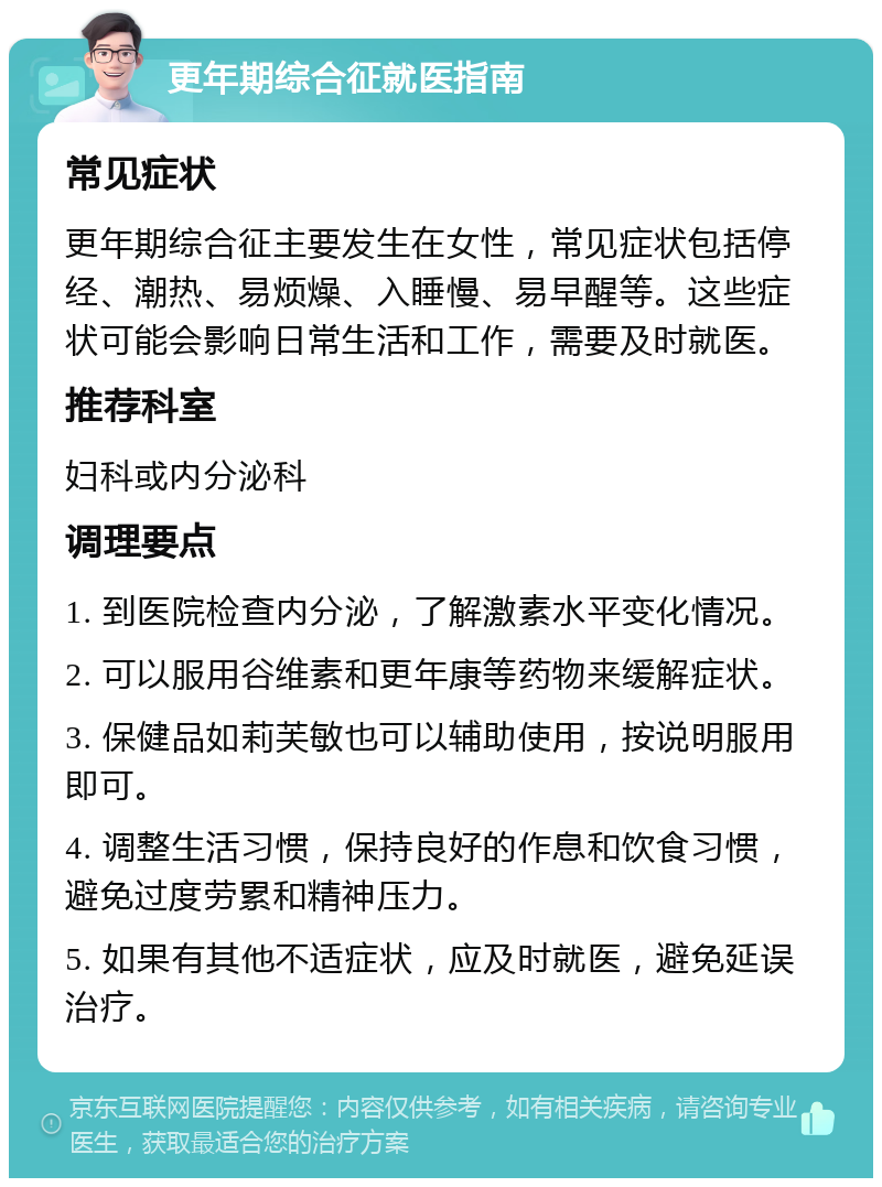 更年期综合征就医指南 常见症状 更年期综合征主要发生在女性，常见症状包括停经、潮热、易烦燥、入睡慢、易早醒等。这些症状可能会影响日常生活和工作，需要及时就医。 推荐科室 妇科或内分泌科 调理要点 1. 到医院检查内分泌，了解激素水平变化情况。 2. 可以服用谷维素和更年康等药物来缓解症状。 3. 保健品如莉芙敏也可以辅助使用，按说明服用即可。 4. 调整生活习惯，保持良好的作息和饮食习惯，避免过度劳累和精神压力。 5. 如果有其他不适症状，应及时就医，避免延误治疗。