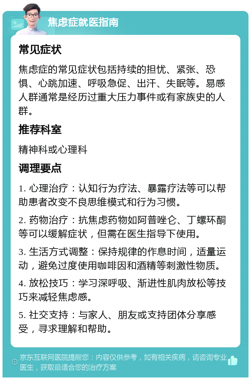 焦虑症就医指南 常见症状 焦虑症的常见症状包括持续的担忧、紧张、恐惧、心跳加速、呼吸急促、出汗、失眠等。易感人群通常是经历过重大压力事件或有家族史的人群。 推荐科室 精神科或心理科 调理要点 1. 心理治疗：认知行为疗法、暴露疗法等可以帮助患者改变不良思维模式和行为习惯。 2. 药物治疗：抗焦虑药物如阿普唑仑、丁螺环酮等可以缓解症状，但需在医生指导下使用。 3. 生活方式调整：保持规律的作息时间，适量运动，避免过度使用咖啡因和酒精等刺激性物质。 4. 放松技巧：学习深呼吸、渐进性肌肉放松等技巧来减轻焦虑感。 5. 社交支持：与家人、朋友或支持团体分享感受，寻求理解和帮助。