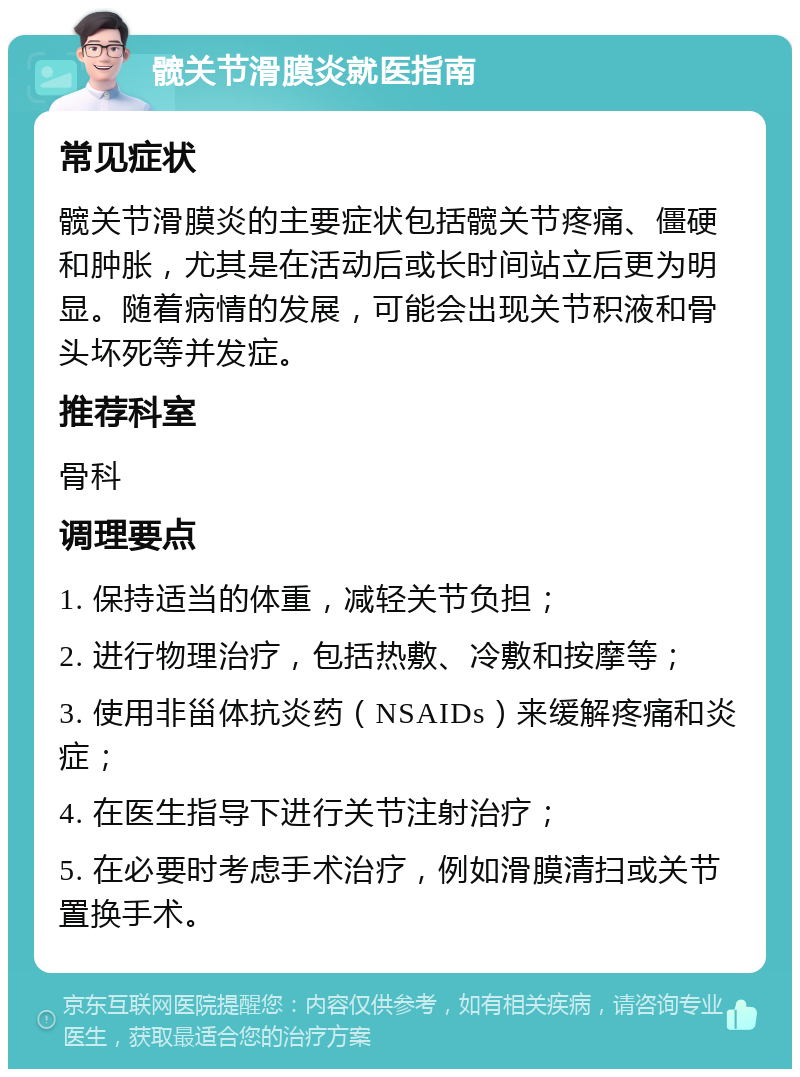 髋关节滑膜炎就医指南 常见症状 髋关节滑膜炎的主要症状包括髋关节疼痛、僵硬和肿胀，尤其是在活动后或长时间站立后更为明显。随着病情的发展，可能会出现关节积液和骨头坏死等并发症。 推荐科室 骨科 调理要点 1. 保持适当的体重，减轻关节负担； 2. 进行物理治疗，包括热敷、冷敷和按摩等； 3. 使用非甾体抗炎药（NSAIDs）来缓解疼痛和炎症； 4. 在医生指导下进行关节注射治疗； 5. 在必要时考虑手术治疗，例如滑膜清扫或关节置换手术。