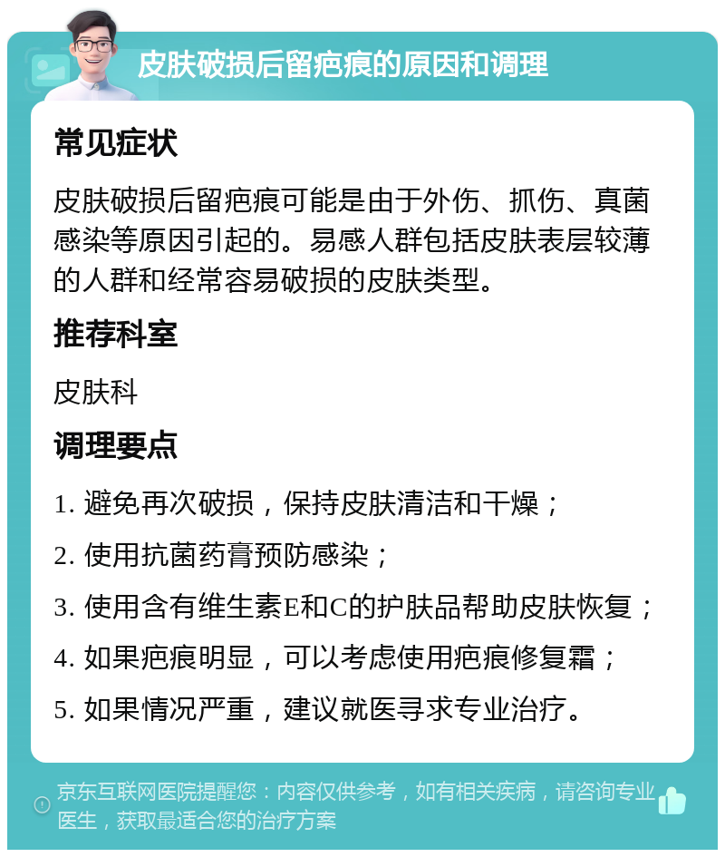 皮肤破损后留疤痕的原因和调理 常见症状 皮肤破损后留疤痕可能是由于外伤、抓伤、真菌感染等原因引起的。易感人群包括皮肤表层较薄的人群和经常容易破损的皮肤类型。 推荐科室 皮肤科 调理要点 1. 避免再次破损，保持皮肤清洁和干燥； 2. 使用抗菌药膏预防感染； 3. 使用含有维生素E和C的护肤品帮助皮肤恢复； 4. 如果疤痕明显，可以考虑使用疤痕修复霜； 5. 如果情况严重，建议就医寻求专业治疗。