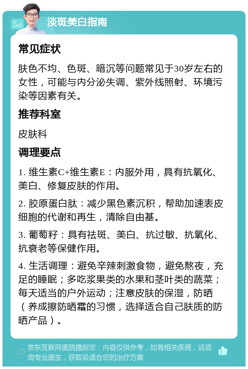 淡斑美白指南 常见症状 肤色不均、色斑、暗沉等问题常见于30岁左右的女性，可能与内分泌失调、紫外线照射、环境污染等因素有关。 推荐科室 皮肤科 调理要点 1. 维生素C+维生素E：内服外用，具有抗氧化、美白、修复皮肤的作用。 2. 胶原蛋白肽：减少黑色素沉积，帮助加速表皮细胞的代谢和再生，清除自由基。 3. 葡萄籽：具有祛斑、美白、抗过敏、抗氧化、抗衰老等保健作用。 4. 生活调理：避免辛辣刺激食物，避免熬夜，充足的睡眠；多吃浆果类的水果和茎叶类的蔬菜；每天适当的户外运动；注意皮肤的保湿，防晒（养成擦防晒霜的习惯，选择适合自己肤质的防晒产品）。