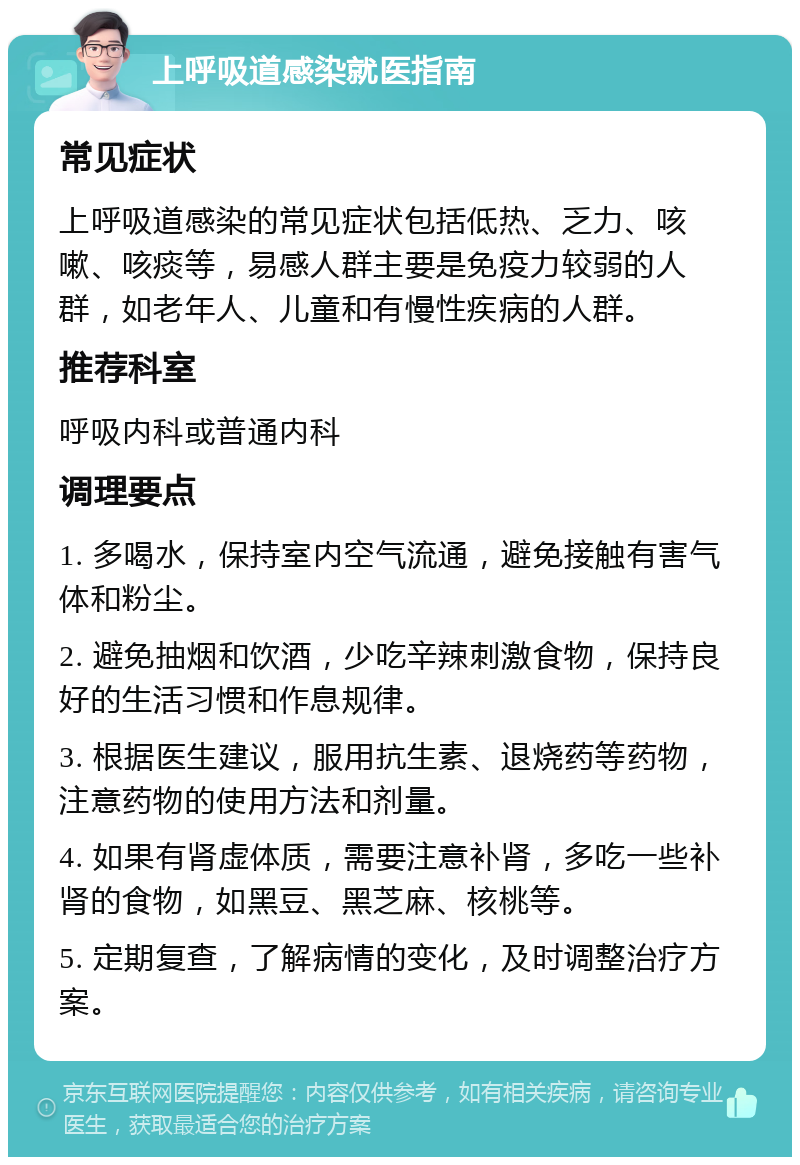 上呼吸道感染就医指南 常见症状 上呼吸道感染的常见症状包括低热、乏力、咳嗽、咳痰等，易感人群主要是免疫力较弱的人群，如老年人、儿童和有慢性疾病的人群。 推荐科室 呼吸内科或普通内科 调理要点 1. 多喝水，保持室内空气流通，避免接触有害气体和粉尘。 2. 避免抽烟和饮酒，少吃辛辣刺激食物，保持良好的生活习惯和作息规律。 3. 根据医生建议，服用抗生素、退烧药等药物，注意药物的使用方法和剂量。 4. 如果有肾虚体质，需要注意补肾，多吃一些补肾的食物，如黑豆、黑芝麻、核桃等。 5. 定期复查，了解病情的变化，及时调整治疗方案。