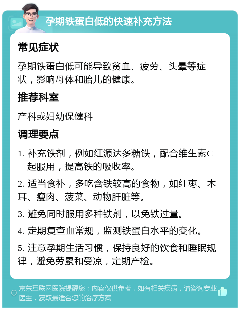 孕期铁蛋白低的快速补充方法 常见症状 孕期铁蛋白低可能导致贫血、疲劳、头晕等症状，影响母体和胎儿的健康。 推荐科室 产科或妇幼保健科 调理要点 1. 补充铁剂，例如红源达多糖铁，配合维生素C一起服用，提高铁的吸收率。 2. 适当食补，多吃含铁较高的食物，如红枣、木耳、瘦肉、菠菜、动物肝脏等。 3. 避免同时服用多种铁剂，以免铁过量。 4. 定期复查血常规，监测铁蛋白水平的变化。 5. 注意孕期生活习惯，保持良好的饮食和睡眠规律，避免劳累和受凉，定期产检。