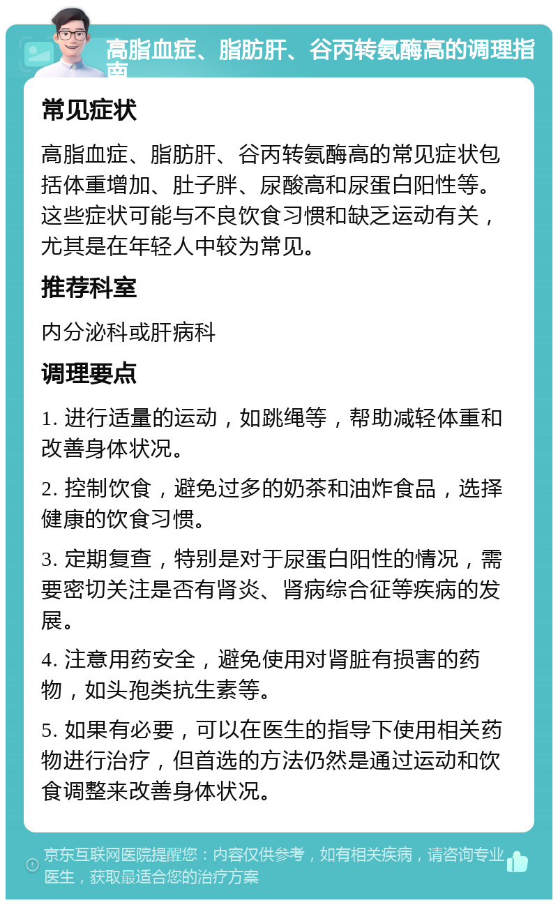 高脂血症、脂肪肝、谷丙转氨酶高的调理指南 常见症状 高脂血症、脂肪肝、谷丙转氨酶高的常见症状包括体重增加、肚子胖、尿酸高和尿蛋白阳性等。这些症状可能与不良饮食习惯和缺乏运动有关，尤其是在年轻人中较为常见。 推荐科室 内分泌科或肝病科 调理要点 1. 进行适量的运动，如跳绳等，帮助减轻体重和改善身体状况。 2. 控制饮食，避免过多的奶茶和油炸食品，选择健康的饮食习惯。 3. 定期复查，特别是对于尿蛋白阳性的情况，需要密切关注是否有肾炎、肾病综合征等疾病的发展。 4. 注意用药安全，避免使用对肾脏有损害的药物，如头孢类抗生素等。 5. 如果有必要，可以在医生的指导下使用相关药物进行治疗，但首选的方法仍然是通过运动和饮食调整来改善身体状况。