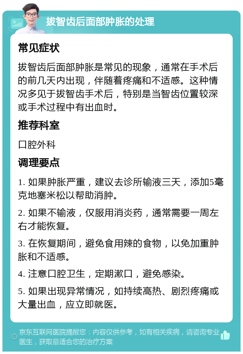 拔智齿后面部肿胀的处理 常见症状 拔智齿后面部肿胀是常见的现象，通常在手术后的前几天内出现，伴随着疼痛和不适感。这种情况多见于拔智齿手术后，特别是当智齿位置较深或手术过程中有出血时。 推荐科室 口腔外科 调理要点 1. 如果肿胀严重，建议去诊所输液三天，添加5毫克地塞米松以帮助消肿。 2. 如果不输液，仅服用消炎药，通常需要一周左右才能恢复。 3. 在恢复期间，避免食用辣的食物，以免加重肿胀和不适感。 4. 注意口腔卫生，定期漱口，避免感染。 5. 如果出现异常情况，如持续高热、剧烈疼痛或大量出血，应立即就医。