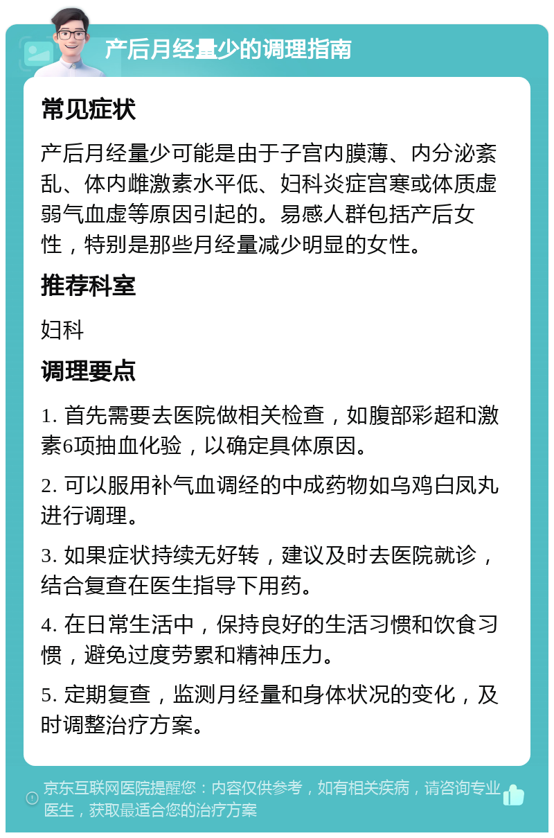 产后月经量少的调理指南 常见症状 产后月经量少可能是由于子宫内膜薄、内分泌紊乱、体内雌激素水平低、妇科炎症宫寒或体质虚弱气血虚等原因引起的。易感人群包括产后女性，特别是那些月经量减少明显的女性。 推荐科室 妇科 调理要点 1. 首先需要去医院做相关检查，如腹部彩超和激素6项抽血化验，以确定具体原因。 2. 可以服用补气血调经的中成药物如乌鸡白凤丸进行调理。 3. 如果症状持续无好转，建议及时去医院就诊，结合复查在医生指导下用药。 4. 在日常生活中，保持良好的生活习惯和饮食习惯，避免过度劳累和精神压力。 5. 定期复查，监测月经量和身体状况的变化，及时调整治疗方案。