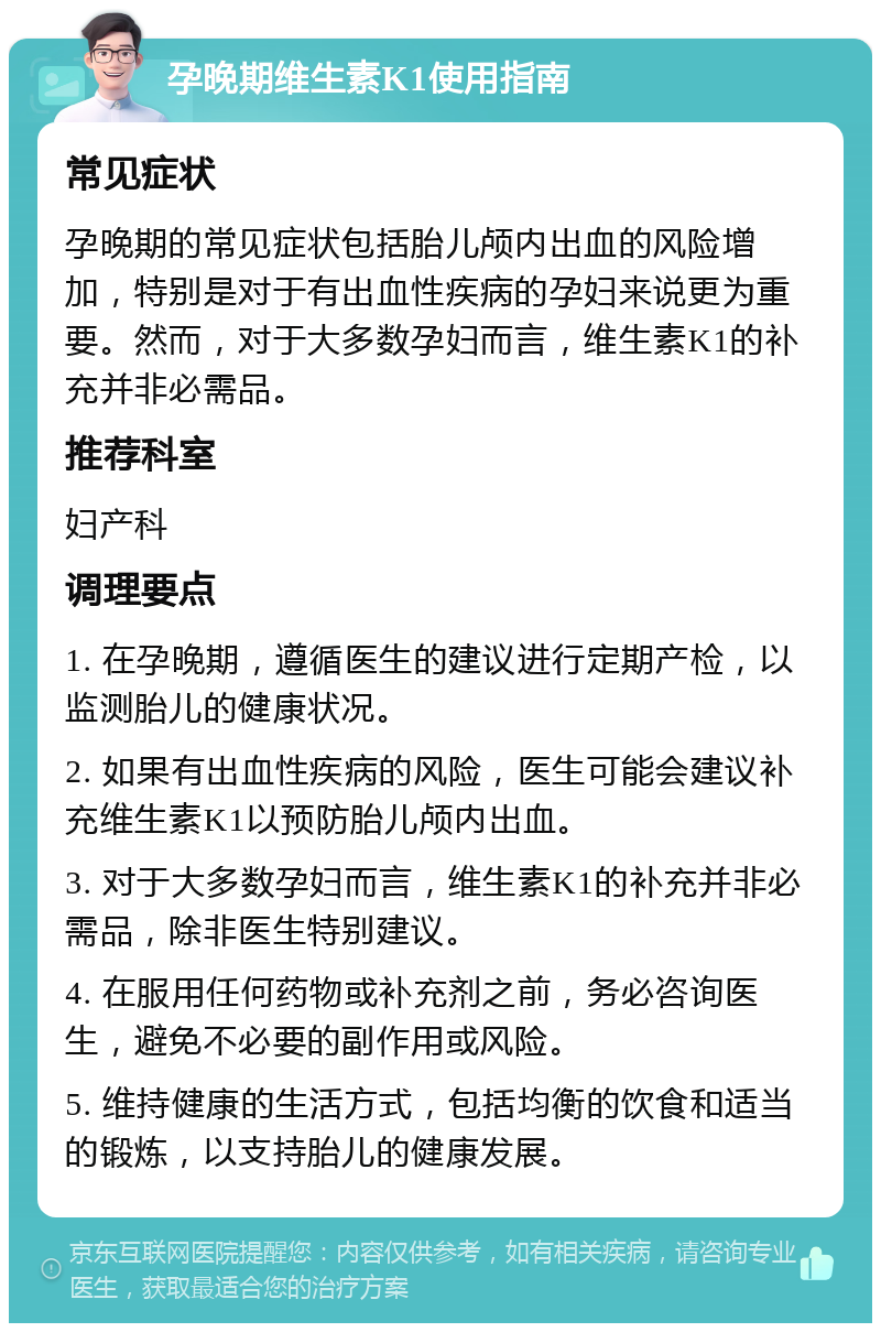 孕晚期维生素K1使用指南 常见症状 孕晚期的常见症状包括胎儿颅内出血的风险增加，特别是对于有出血性疾病的孕妇来说更为重要。然而，对于大多数孕妇而言，维生素K1的补充并非必需品。 推荐科室 妇产科 调理要点 1. 在孕晚期，遵循医生的建议进行定期产检，以监测胎儿的健康状况。 2. 如果有出血性疾病的风险，医生可能会建议补充维生素K1以预防胎儿颅内出血。 3. 对于大多数孕妇而言，维生素K1的补充并非必需品，除非医生特别建议。 4. 在服用任何药物或补充剂之前，务必咨询医生，避免不必要的副作用或风险。 5. 维持健康的生活方式，包括均衡的饮食和适当的锻炼，以支持胎儿的健康发展。