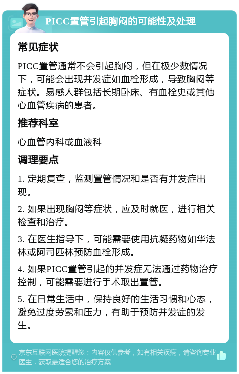 PICC置管引起胸闷的可能性及处理 常见症状 PICC置管通常不会引起胸闷，但在极少数情况下，可能会出现并发症如血栓形成，导致胸闷等症状。易感人群包括长期卧床、有血栓史或其他心血管疾病的患者。 推荐科室 心血管内科或血液科 调理要点 1. 定期复查，监测置管情况和是否有并发症出现。 2. 如果出现胸闷等症状，应及时就医，进行相关检查和治疗。 3. 在医生指导下，可能需要使用抗凝药物如华法林或阿司匹林预防血栓形成。 4. 如果PICC置管引起的并发症无法通过药物治疗控制，可能需要进行手术取出置管。 5. 在日常生活中，保持良好的生活习惯和心态，避免过度劳累和压力，有助于预防并发症的发生。