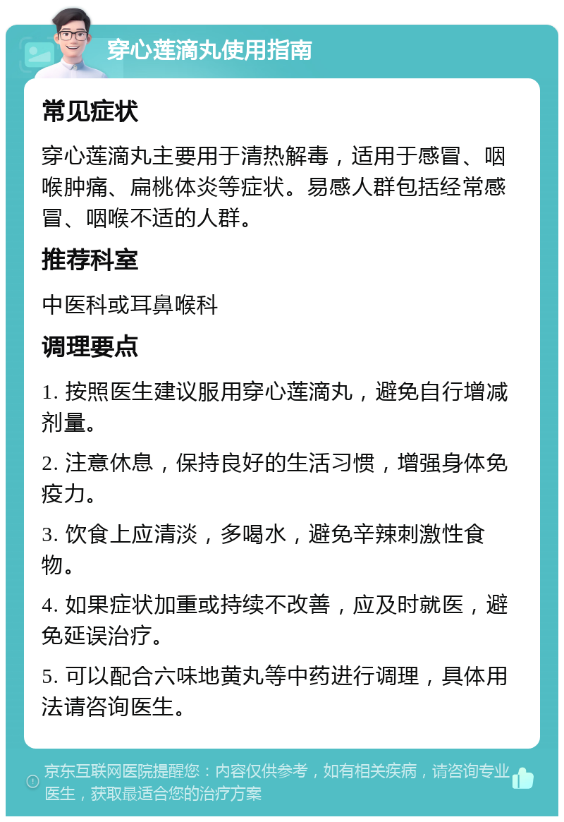 穿心莲滴丸使用指南 常见症状 穿心莲滴丸主要用于清热解毒，适用于感冒、咽喉肿痛、扁桃体炎等症状。易感人群包括经常感冒、咽喉不适的人群。 推荐科室 中医科或耳鼻喉科 调理要点 1. 按照医生建议服用穿心莲滴丸，避免自行增减剂量。 2. 注意休息，保持良好的生活习惯，增强身体免疫力。 3. 饮食上应清淡，多喝水，避免辛辣刺激性食物。 4. 如果症状加重或持续不改善，应及时就医，避免延误治疗。 5. 可以配合六味地黄丸等中药进行调理，具体用法请咨询医生。