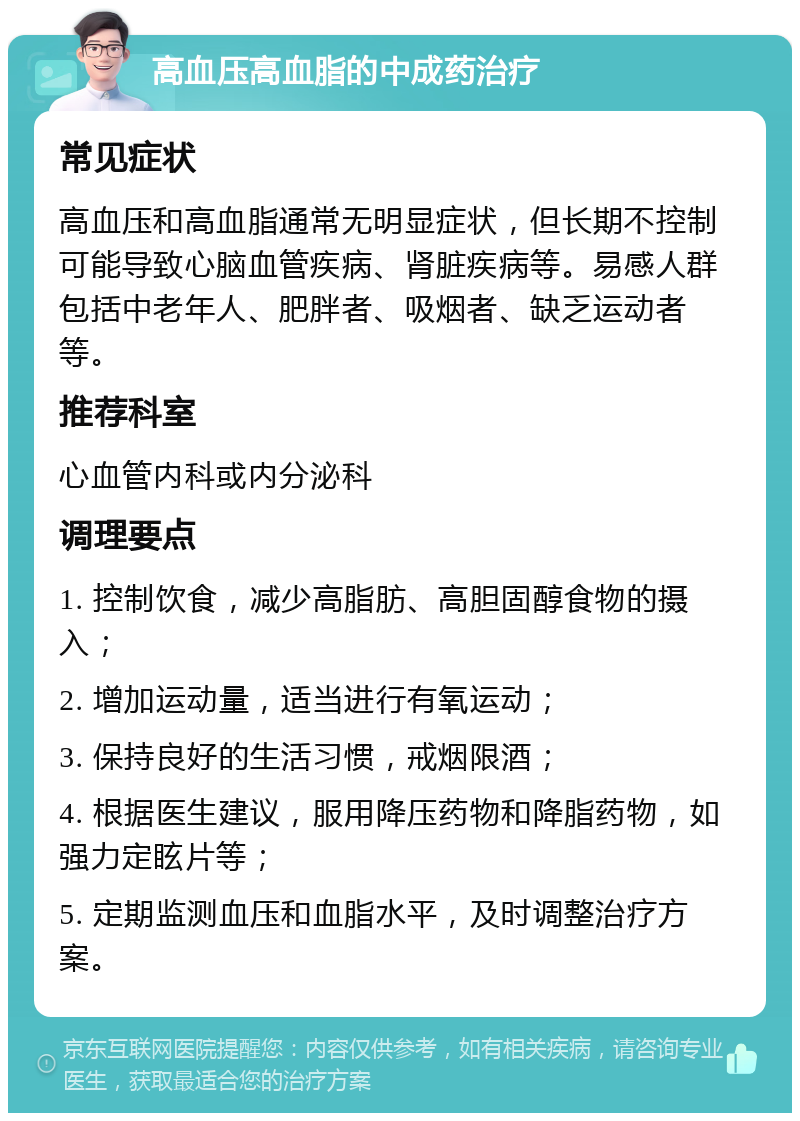 高血压高血脂的中成药治疗 常见症状 高血压和高血脂通常无明显症状，但长期不控制可能导致心脑血管疾病、肾脏疾病等。易感人群包括中老年人、肥胖者、吸烟者、缺乏运动者等。 推荐科室 心血管内科或内分泌科 调理要点 1. 控制饮食，减少高脂肪、高胆固醇食物的摄入； 2. 增加运动量，适当进行有氧运动； 3. 保持良好的生活习惯，戒烟限酒； 4. 根据医生建议，服用降压药物和降脂药物，如强力定眩片等； 5. 定期监测血压和血脂水平，及时调整治疗方案。