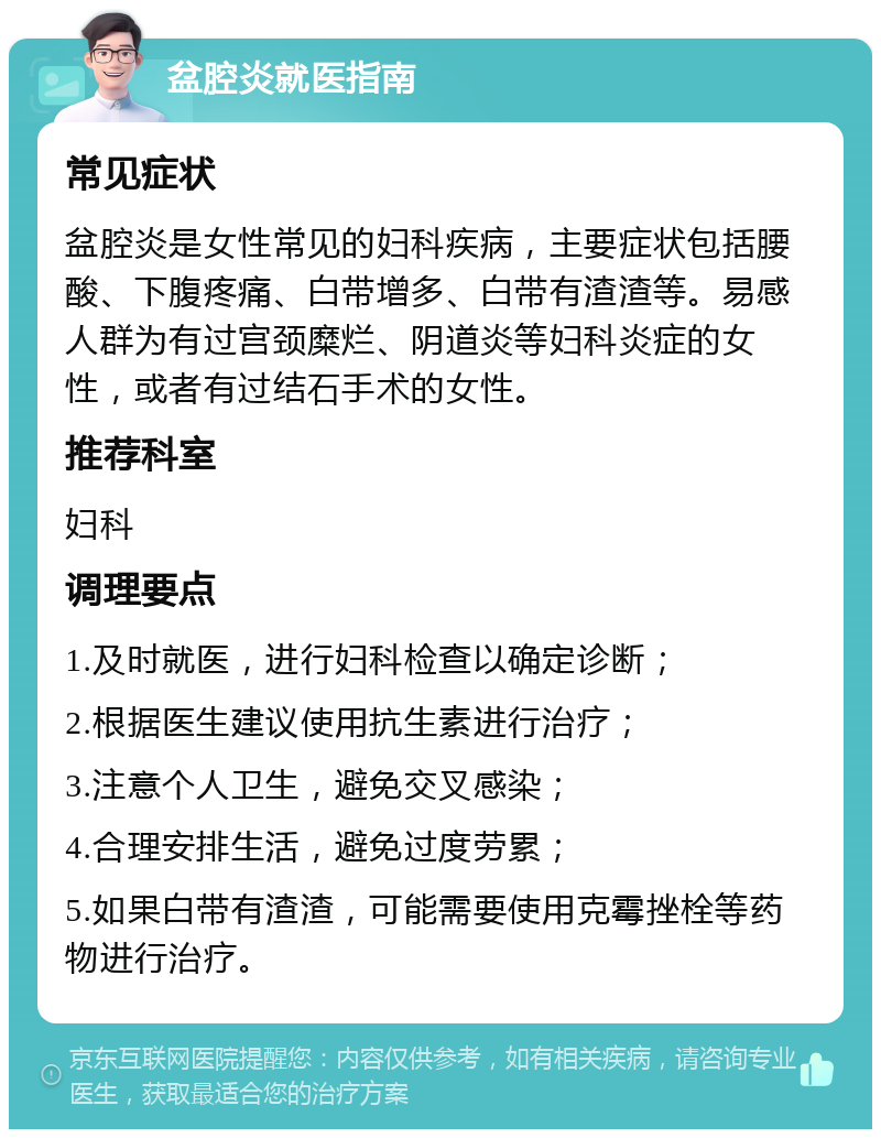 盆腔炎就医指南 常见症状 盆腔炎是女性常见的妇科疾病，主要症状包括腰酸、下腹疼痛、白带增多、白带有渣渣等。易感人群为有过宫颈糜烂、阴道炎等妇科炎症的女性，或者有过结石手术的女性。 推荐科室 妇科 调理要点 1.及时就医，进行妇科检查以确定诊断； 2.根据医生建议使用抗生素进行治疗； 3.注意个人卫生，避免交叉感染； 4.合理安排生活，避免过度劳累； 5.如果白带有渣渣，可能需要使用克霉挫栓等药物进行治疗。