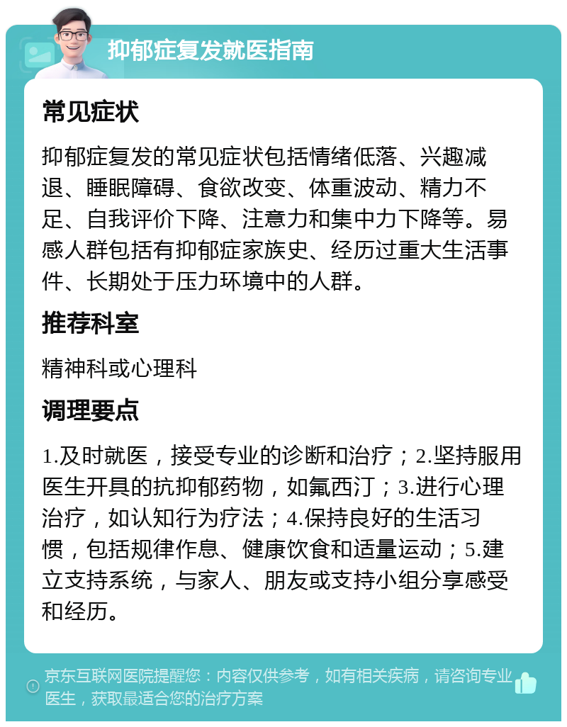 抑郁症复发就医指南 常见症状 抑郁症复发的常见症状包括情绪低落、兴趣减退、睡眠障碍、食欲改变、体重波动、精力不足、自我评价下降、注意力和集中力下降等。易感人群包括有抑郁症家族史、经历过重大生活事件、长期处于压力环境中的人群。 推荐科室 精神科或心理科 调理要点 1.及时就医，接受专业的诊断和治疗；2.坚持服用医生开具的抗抑郁药物，如氟西汀；3.进行心理治疗，如认知行为疗法；4.保持良好的生活习惯，包括规律作息、健康饮食和适量运动；5.建立支持系统，与家人、朋友或支持小组分享感受和经历。