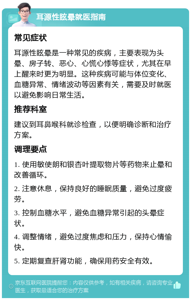 耳源性眩晕就医指南 常见症状 耳源性眩晕是一种常见的疾病，主要表现为头晕、房子转、恶心、心慌心悸等症状，尤其在早上醒来时更为明显。这种疾病可能与体位变化、血糖异常、情绪波动等因素有关，需要及时就医以避免影响日常生活。 推荐科室 建议到耳鼻喉科就诊检查，以便明确诊断和治疗方案。 调理要点 1. 使用敏使朗和银杏叶提取物片等药物来止晕和改善循环。 2. 注意休息，保持良好的睡眠质量，避免过度疲劳。 3. 控制血糖水平，避免血糖异常引起的头晕症状。 4. 调整情绪，避免过度焦虑和压力，保持心情愉快。 5. 定期复查肝肾功能，确保用药安全有效。