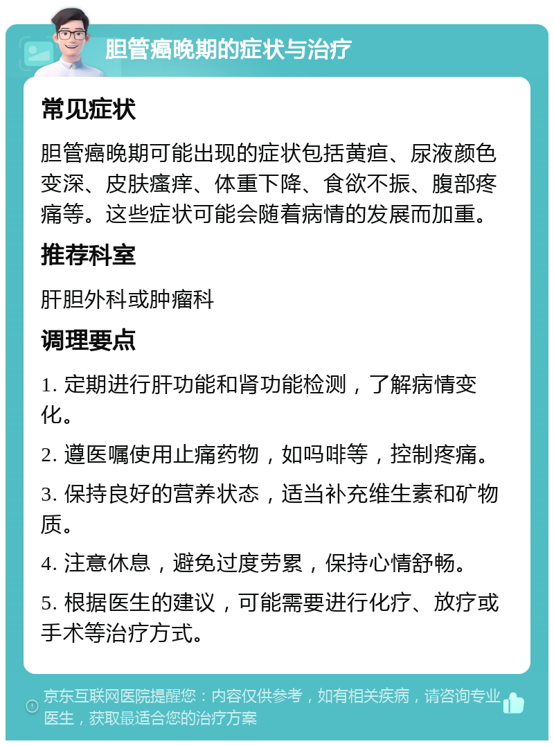 胆管癌晚期的症状与治疗 常见症状 胆管癌晚期可能出现的症状包括黄疸、尿液颜色变深、皮肤瘙痒、体重下降、食欲不振、腹部疼痛等。这些症状可能会随着病情的发展而加重。 推荐科室 肝胆外科或肿瘤科 调理要点 1. 定期进行肝功能和肾功能检测，了解病情变化。 2. 遵医嘱使用止痛药物，如吗啡等，控制疼痛。 3. 保持良好的营养状态，适当补充维生素和矿物质。 4. 注意休息，避免过度劳累，保持心情舒畅。 5. 根据医生的建议，可能需要进行化疗、放疗或手术等治疗方式。